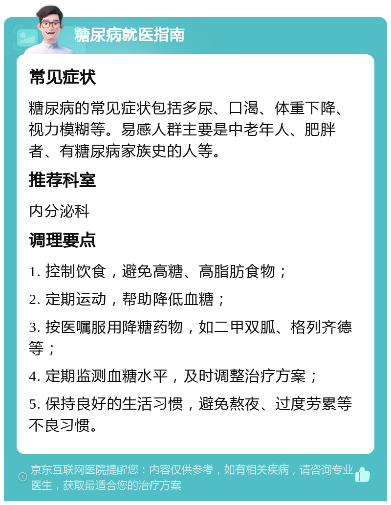 糖尿病就医指南 常见症状 糖尿病的常见症状包括多尿、口渴、体重下降、视力模糊等。易感人群主要是中老年人、肥胖者、有糖尿病家族史的人等。 推荐科室 内分泌科 调理要点 1. 控制饮食，避免高糖、高脂肪食物； 2. 定期运动，帮助降低血糖； 3. 按医嘱服用降糖药物，如二甲双胍、格列齐德等； 4. 定期监测血糖水平，及时调整治疗方案； 5. 保持良好的生活习惯，避免熬夜、过度劳累等不良习惯。