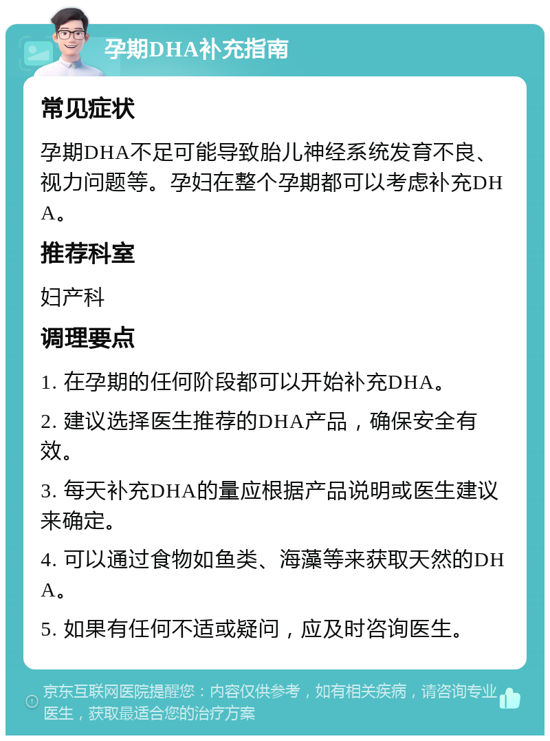 孕期DHA补充指南 常见症状 孕期DHA不足可能导致胎儿神经系统发育不良、视力问题等。孕妇在整个孕期都可以考虑补充DHA。 推荐科室 妇产科 调理要点 1. 在孕期的任何阶段都可以开始补充DHA。 2. 建议选择医生推荐的DHA产品，确保安全有效。 3. 每天补充DHA的量应根据产品说明或医生建议来确定。 4. 可以通过食物如鱼类、海藻等来获取天然的DHA。 5. 如果有任何不适或疑问，应及时咨询医生。