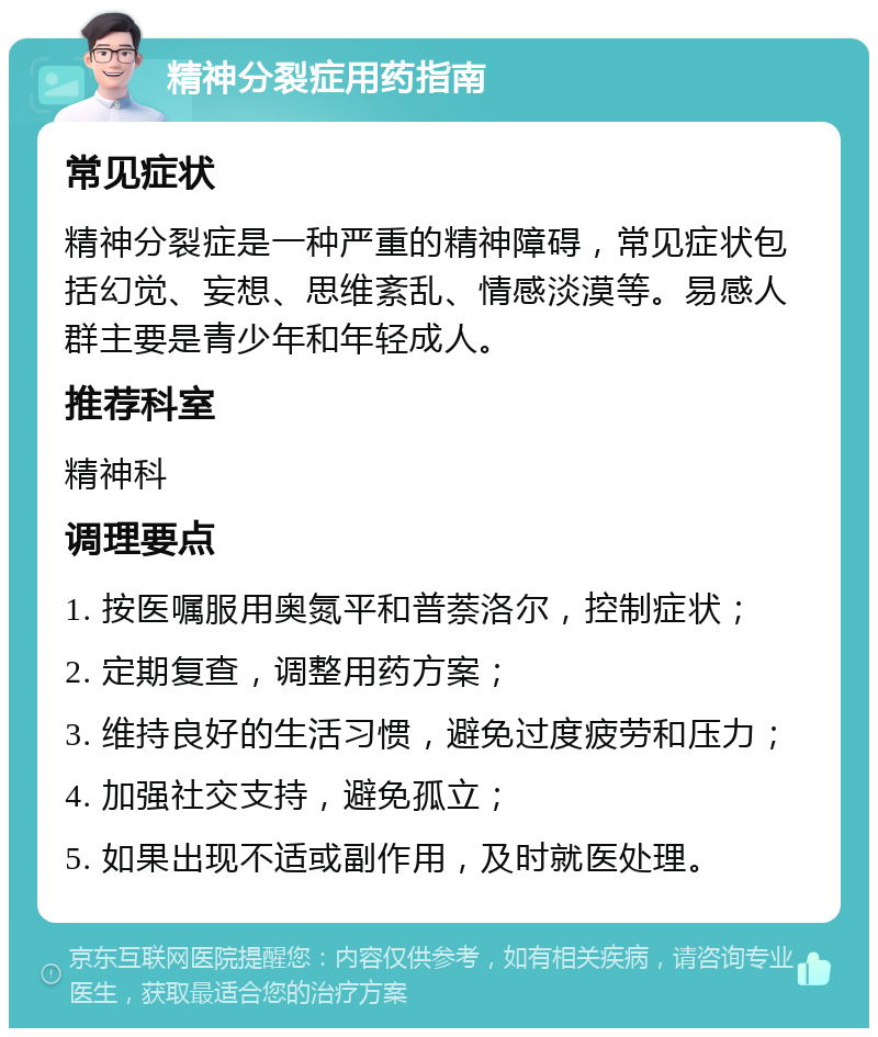 精神分裂症用药指南 常见症状 精神分裂症是一种严重的精神障碍，常见症状包括幻觉、妄想、思维紊乱、情感淡漠等。易感人群主要是青少年和年轻成人。 推荐科室 精神科 调理要点 1. 按医嘱服用奥氮平和普萘洛尔，控制症状； 2. 定期复查，调整用药方案； 3. 维持良好的生活习惯，避免过度疲劳和压力； 4. 加强社交支持，避免孤立； 5. 如果出现不适或副作用，及时就医处理。