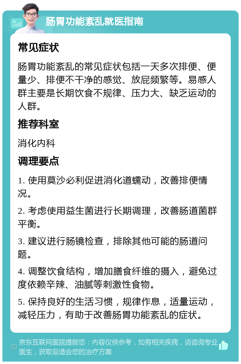 肠胃功能紊乱就医指南 常见症状 肠胃功能紊乱的常见症状包括一天多次排便、便量少、排便不干净的感觉、放屁频繁等。易感人群主要是长期饮食不规律、压力大、缺乏运动的人群。 推荐科室 消化内科 调理要点 1. 使用莫沙必利促进消化道蠕动，改善排便情况。 2. 考虑使用益生菌进行长期调理，改善肠道菌群平衡。 3. 建议进行肠镜检查，排除其他可能的肠道问题。 4. 调整饮食结构，增加膳食纤维的摄入，避免过度依赖辛辣、油腻等刺激性食物。 5. 保持良好的生活习惯，规律作息，适量运动，减轻压力，有助于改善肠胃功能紊乱的症状。