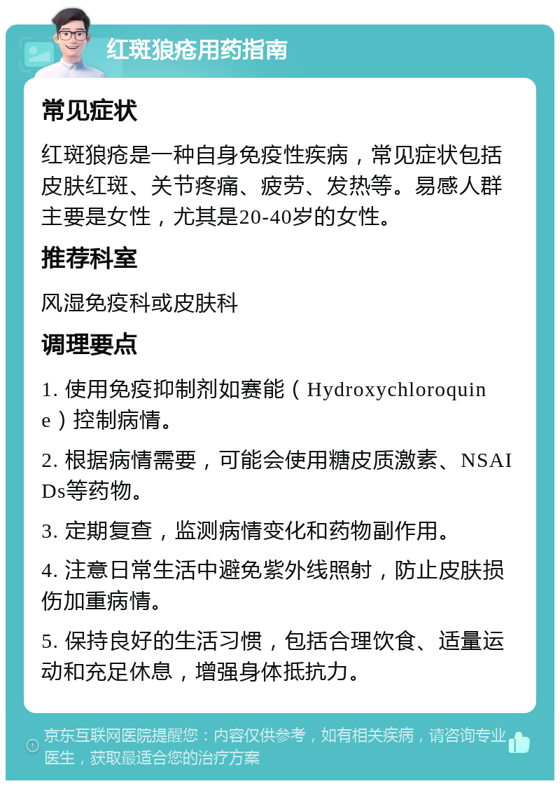 红斑狼疮用药指南 常见症状 红斑狼疮是一种自身免疫性疾病，常见症状包括皮肤红斑、关节疼痛、疲劳、发热等。易感人群主要是女性，尤其是20-40岁的女性。 推荐科室 风湿免疫科或皮肤科 调理要点 1. 使用免疫抑制剂如赛能（Hydroxychloroquine）控制病情。 2. 根据病情需要，可能会使用糖皮质激素、NSAIDs等药物。 3. 定期复查，监测病情变化和药物副作用。 4. 注意日常生活中避免紫外线照射，防止皮肤损伤加重病情。 5. 保持良好的生活习惯，包括合理饮食、适量运动和充足休息，增强身体抵抗力。