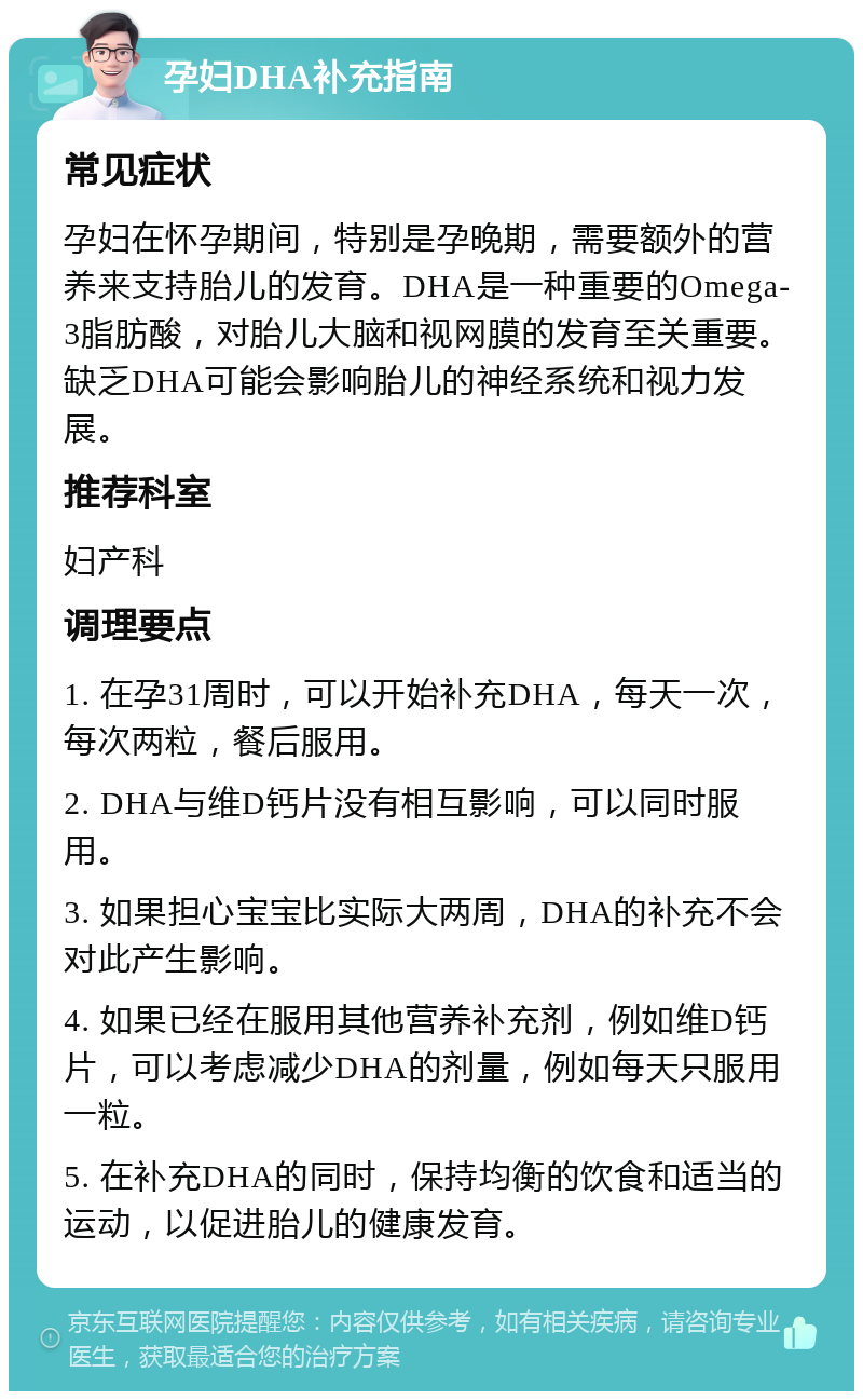 孕妇DHA补充指南 常见症状 孕妇在怀孕期间，特别是孕晚期，需要额外的营养来支持胎儿的发育。DHA是一种重要的Omega-3脂肪酸，对胎儿大脑和视网膜的发育至关重要。缺乏DHA可能会影响胎儿的神经系统和视力发展。 推荐科室 妇产科 调理要点 1. 在孕31周时，可以开始补充DHA，每天一次，每次两粒，餐后服用。 2. DHA与维D钙片没有相互影响，可以同时服用。 3. 如果担心宝宝比实际大两周，DHA的补充不会对此产生影响。 4. 如果已经在服用其他营养补充剂，例如维D钙片，可以考虑减少DHA的剂量，例如每天只服用一粒。 5. 在补充DHA的同时，保持均衡的饮食和适当的运动，以促进胎儿的健康发育。