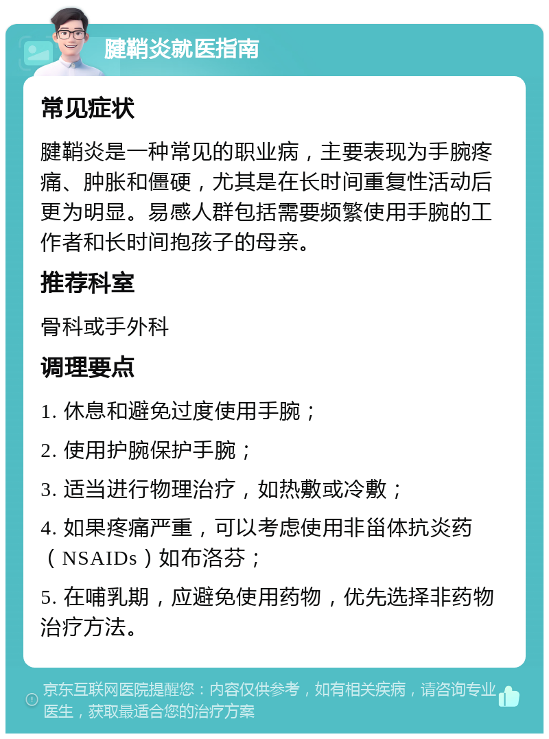 腱鞘炎就医指南 常见症状 腱鞘炎是一种常见的职业病，主要表现为手腕疼痛、肿胀和僵硬，尤其是在长时间重复性活动后更为明显。易感人群包括需要频繁使用手腕的工作者和长时间抱孩子的母亲。 推荐科室 骨科或手外科 调理要点 1. 休息和避免过度使用手腕； 2. 使用护腕保护手腕； 3. 适当进行物理治疗，如热敷或冷敷； 4. 如果疼痛严重，可以考虑使用非甾体抗炎药（NSAIDs）如布洛芬； 5. 在哺乳期，应避免使用药物，优先选择非药物治疗方法。