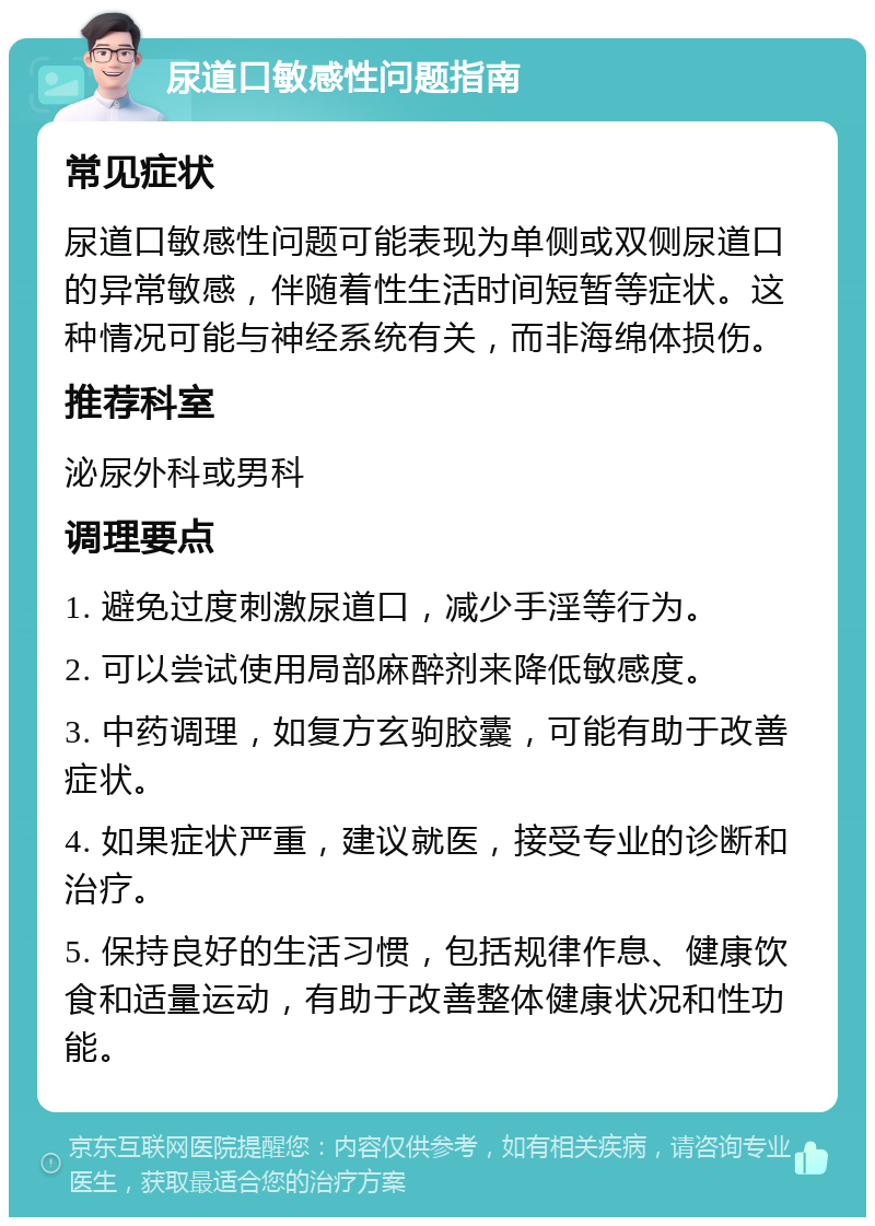 尿道口敏感性问题指南 常见症状 尿道口敏感性问题可能表现为单侧或双侧尿道口的异常敏感，伴随着性生活时间短暂等症状。这种情况可能与神经系统有关，而非海绵体损伤。 推荐科室 泌尿外科或男科 调理要点 1. 避免过度刺激尿道口，减少手淫等行为。 2. 可以尝试使用局部麻醉剂来降低敏感度。 3. 中药调理，如复方玄驹胶囊，可能有助于改善症状。 4. 如果症状严重，建议就医，接受专业的诊断和治疗。 5. 保持良好的生活习惯，包括规律作息、健康饮食和适量运动，有助于改善整体健康状况和性功能。