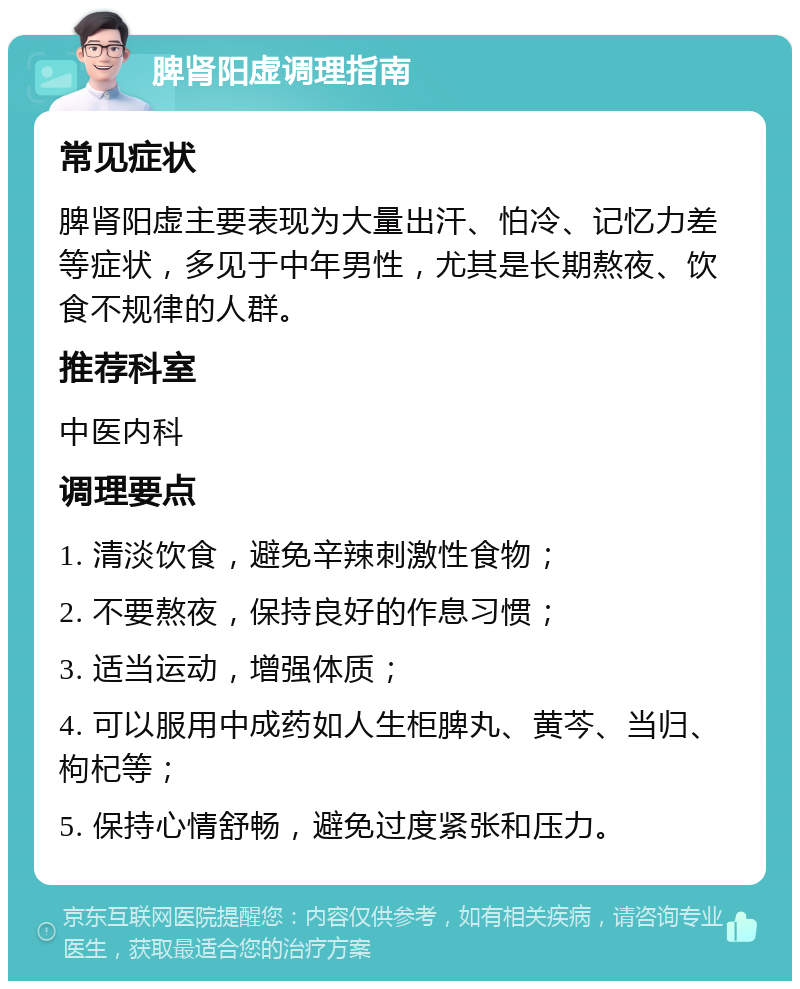 脾肾阳虚调理指南 常见症状 脾肾阳虚主要表现为大量出汗、怕冷、记忆力差等症状，多见于中年男性，尤其是长期熬夜、饮食不规律的人群。 推荐科室 中医内科 调理要点 1. 清淡饮食，避免辛辣刺激性食物； 2. 不要熬夜，保持良好的作息习惯； 3. 适当运动，增强体质； 4. 可以服用中成药如人生柜脾丸、黄芩、当归、枸杞等； 5. 保持心情舒畅，避免过度紧张和压力。