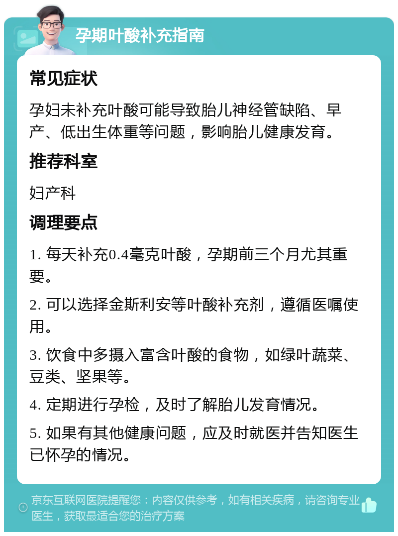 孕期叶酸补充指南 常见症状 孕妇未补充叶酸可能导致胎儿神经管缺陷、早产、低出生体重等问题，影响胎儿健康发育。 推荐科室 妇产科 调理要点 1. 每天补充0.4毫克叶酸，孕期前三个月尤其重要。 2. 可以选择金斯利安等叶酸补充剂，遵循医嘱使用。 3. 饮食中多摄入富含叶酸的食物，如绿叶蔬菜、豆类、坚果等。 4. 定期进行孕检，及时了解胎儿发育情况。 5. 如果有其他健康问题，应及时就医并告知医生已怀孕的情况。