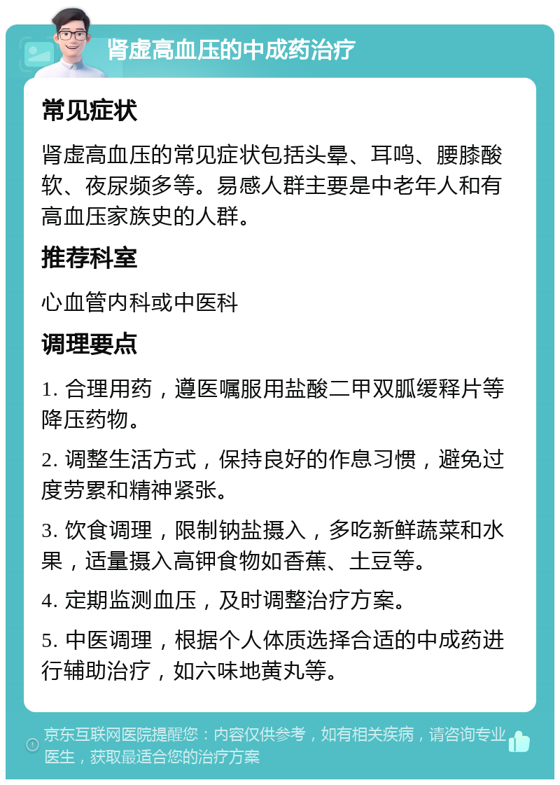 肾虚高血压的中成药治疗 常见症状 肾虚高血压的常见症状包括头晕、耳鸣、腰膝酸软、夜尿频多等。易感人群主要是中老年人和有高血压家族史的人群。 推荐科室 心血管内科或中医科 调理要点 1. 合理用药，遵医嘱服用盐酸二甲双胍缓释片等降压药物。 2. 调整生活方式，保持良好的作息习惯，避免过度劳累和精神紧张。 3. 饮食调理，限制钠盐摄入，多吃新鲜蔬菜和水果，适量摄入高钾食物如香蕉、土豆等。 4. 定期监测血压，及时调整治疗方案。 5. 中医调理，根据个人体质选择合适的中成药进行辅助治疗，如六味地黄丸等。