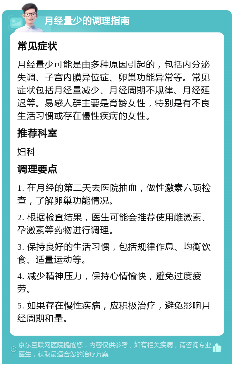 月经量少的调理指南 常见症状 月经量少可能是由多种原因引起的，包括内分泌失调、子宫内膜异位症、卵巢功能异常等。常见症状包括月经量减少、月经周期不规律、月经延迟等。易感人群主要是育龄女性，特别是有不良生活习惯或存在慢性疾病的女性。 推荐科室 妇科 调理要点 1. 在月经的第二天去医院抽血，做性激素六项检查，了解卵巢功能情况。 2. 根据检查结果，医生可能会推荐使用雌激素、孕激素等药物进行调理。 3. 保持良好的生活习惯，包括规律作息、均衡饮食、适量运动等。 4. 减少精神压力，保持心情愉快，避免过度疲劳。 5. 如果存在慢性疾病，应积极治疗，避免影响月经周期和量。