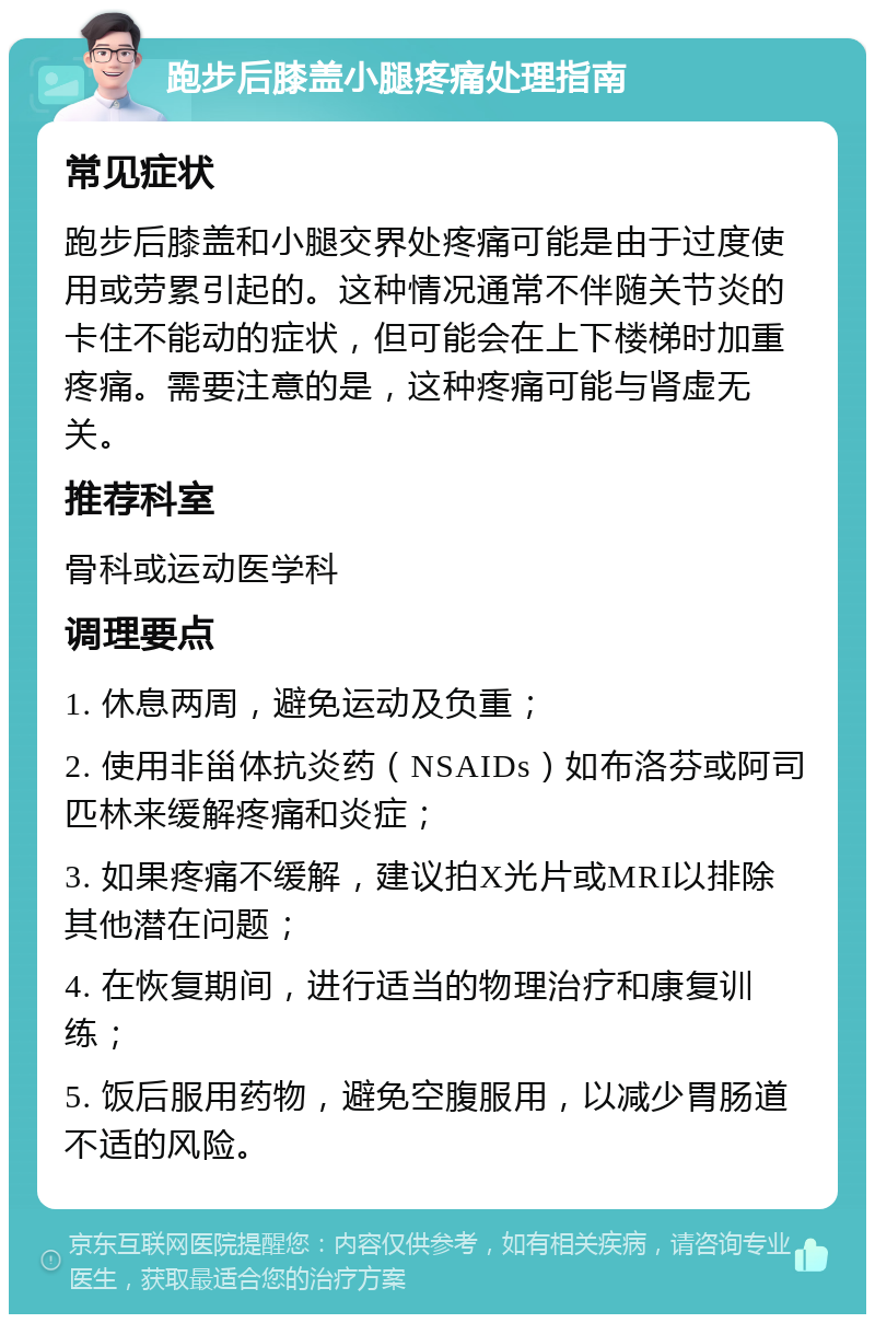 跑步后膝盖小腿疼痛处理指南 常见症状 跑步后膝盖和小腿交界处疼痛可能是由于过度使用或劳累引起的。这种情况通常不伴随关节炎的卡住不能动的症状，但可能会在上下楼梯时加重疼痛。需要注意的是，这种疼痛可能与肾虚无关。 推荐科室 骨科或运动医学科 调理要点 1. 休息两周，避免运动及负重； 2. 使用非甾体抗炎药（NSAIDs）如布洛芬或阿司匹林来缓解疼痛和炎症； 3. 如果疼痛不缓解，建议拍X光片或MRI以排除其他潜在问题； 4. 在恢复期间，进行适当的物理治疗和康复训练； 5. 饭后服用药物，避免空腹服用，以减少胃肠道不适的风险。