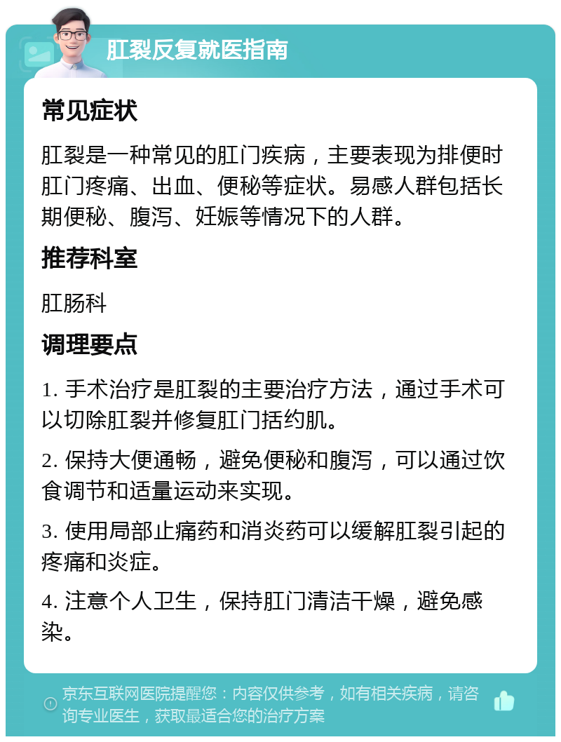 肛裂反复就医指南 常见症状 肛裂是一种常见的肛门疾病，主要表现为排便时肛门疼痛、出血、便秘等症状。易感人群包括长期便秘、腹泻、妊娠等情况下的人群。 推荐科室 肛肠科 调理要点 1. 手术治疗是肛裂的主要治疗方法，通过手术可以切除肛裂并修复肛门括约肌。 2. 保持大便通畅，避免便秘和腹泻，可以通过饮食调节和适量运动来实现。 3. 使用局部止痛药和消炎药可以缓解肛裂引起的疼痛和炎症。 4. 注意个人卫生，保持肛门清洁干燥，避免感染。