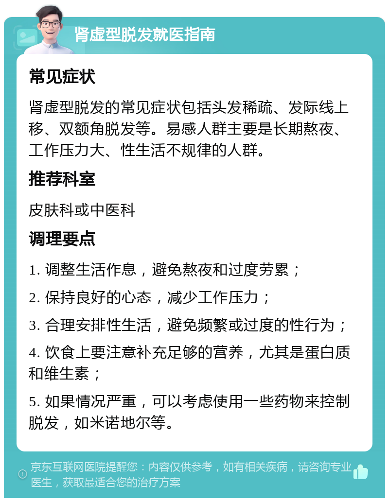 肾虚型脱发就医指南 常见症状 肾虚型脱发的常见症状包括头发稀疏、发际线上移、双额角脱发等。易感人群主要是长期熬夜、工作压力大、性生活不规律的人群。 推荐科室 皮肤科或中医科 调理要点 1. 调整生活作息，避免熬夜和过度劳累； 2. 保持良好的心态，减少工作压力； 3. 合理安排性生活，避免频繁或过度的性行为； 4. 饮食上要注意补充足够的营养，尤其是蛋白质和维生素； 5. 如果情况严重，可以考虑使用一些药物来控制脱发，如米诺地尔等。