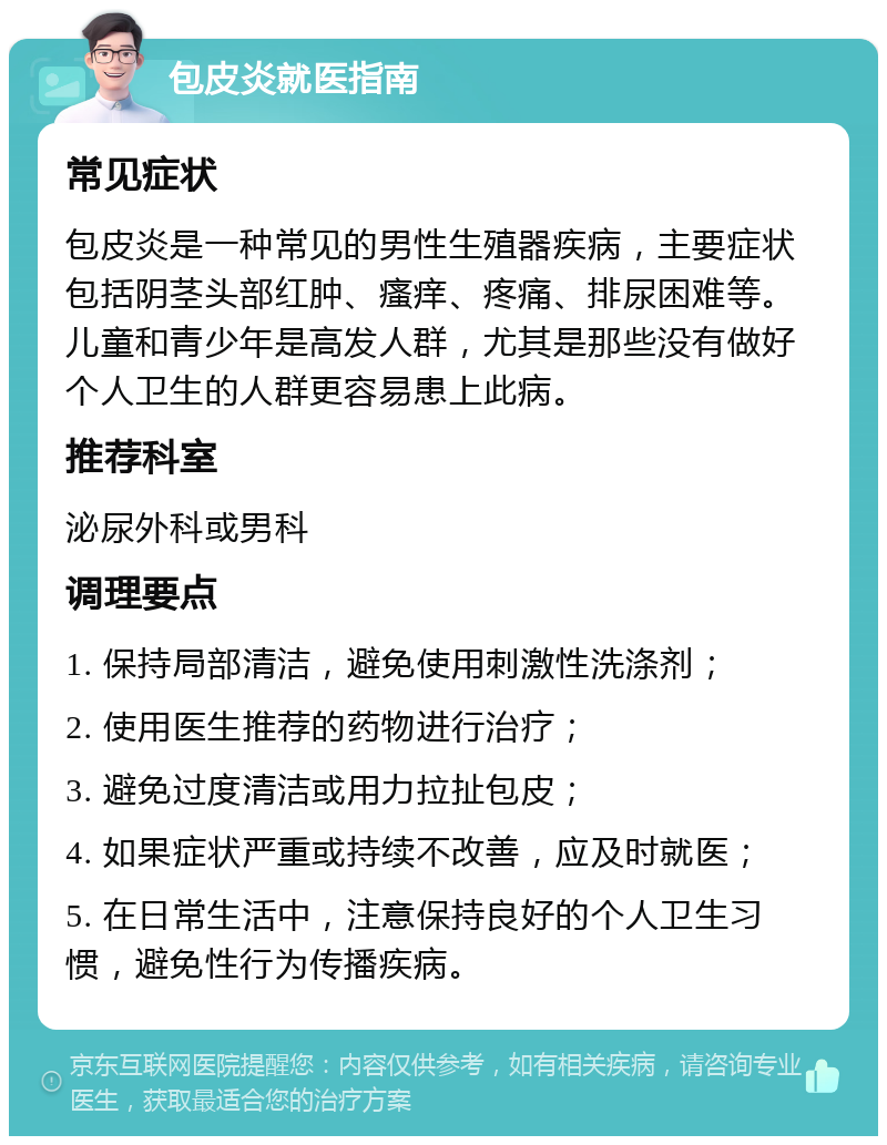 包皮炎就医指南 常见症状 包皮炎是一种常见的男性生殖器疾病，主要症状包括阴茎头部红肿、瘙痒、疼痛、排尿困难等。儿童和青少年是高发人群，尤其是那些没有做好个人卫生的人群更容易患上此病。 推荐科室 泌尿外科或男科 调理要点 1. 保持局部清洁，避免使用刺激性洗涤剂； 2. 使用医生推荐的药物进行治疗； 3. 避免过度清洁或用力拉扯包皮； 4. 如果症状严重或持续不改善，应及时就医； 5. 在日常生活中，注意保持良好的个人卫生习惯，避免性行为传播疾病。