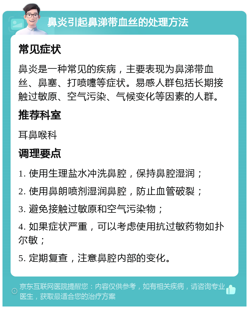 鼻炎引起鼻涕带血丝的处理方法 常见症状 鼻炎是一种常见的疾病，主要表现为鼻涕带血丝、鼻塞、打喷嚏等症状。易感人群包括长期接触过敏原、空气污染、气候变化等因素的人群。 推荐科室 耳鼻喉科 调理要点 1. 使用生理盐水冲洗鼻腔，保持鼻腔湿润； 2. 使用鼻朗喷剂湿润鼻腔，防止血管破裂； 3. 避免接触过敏原和空气污染物； 4. 如果症状严重，可以考虑使用抗过敏药物如扑尔敏； 5. 定期复查，注意鼻腔内部的变化。