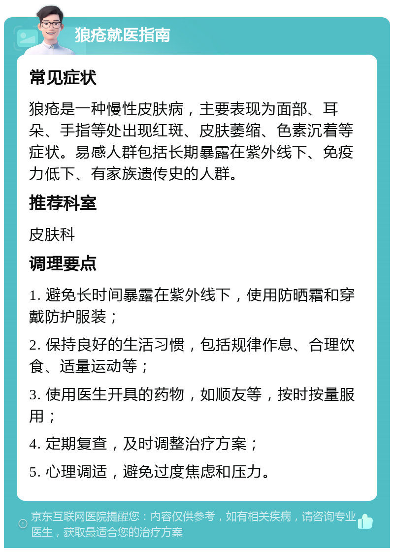 狼疮就医指南 常见症状 狼疮是一种慢性皮肤病，主要表现为面部、耳朵、手指等处出现红斑、皮肤萎缩、色素沉着等症状。易感人群包括长期暴露在紫外线下、免疫力低下、有家族遗传史的人群。 推荐科室 皮肤科 调理要点 1. 避免长时间暴露在紫外线下，使用防晒霜和穿戴防护服装； 2. 保持良好的生活习惯，包括规律作息、合理饮食、适量运动等； 3. 使用医生开具的药物，如顺友等，按时按量服用； 4. 定期复查，及时调整治疗方案； 5. 心理调适，避免过度焦虑和压力。