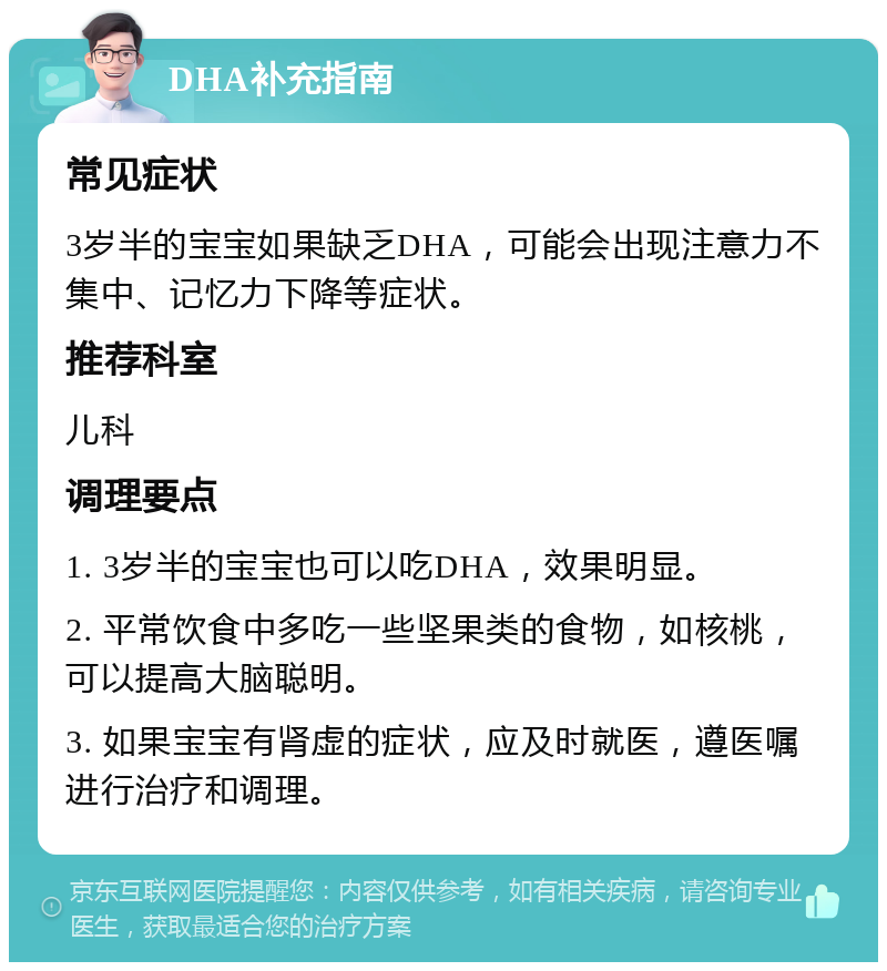 DHA补充指南 常见症状 3岁半的宝宝如果缺乏DHA，可能会出现注意力不集中、记忆力下降等症状。 推荐科室 儿科 调理要点 1. 3岁半的宝宝也可以吃DHA，效果明显。 2. 平常饮食中多吃一些坚果类的食物，如核桃，可以提高大脑聪明。 3. 如果宝宝有肾虚的症状，应及时就医，遵医嘱进行治疗和调理。