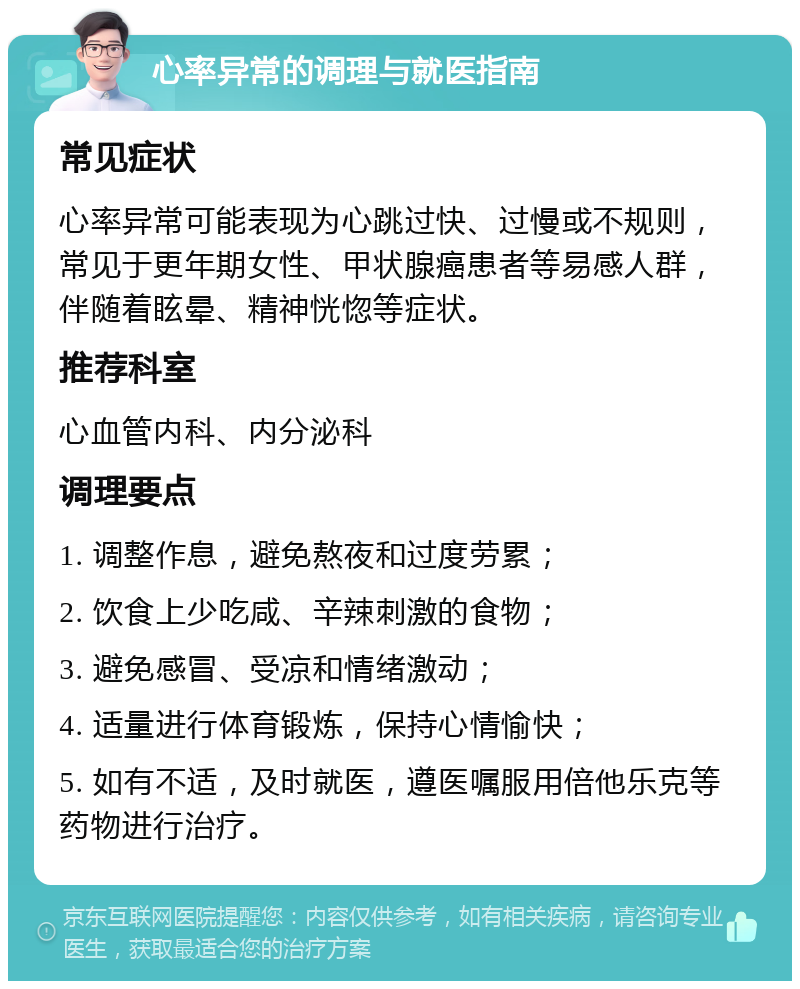 心率异常的调理与就医指南 常见症状 心率异常可能表现为心跳过快、过慢或不规则，常见于更年期女性、甲状腺癌患者等易感人群，伴随着眩晕、精神恍惚等症状。 推荐科室 心血管内科、内分泌科 调理要点 1. 调整作息，避免熬夜和过度劳累； 2. 饮食上少吃咸、辛辣刺激的食物； 3. 避免感冒、受凉和情绪激动； 4. 适量进行体育锻炼，保持心情愉快； 5. 如有不适，及时就医，遵医嘱服用倍他乐克等药物进行治疗。