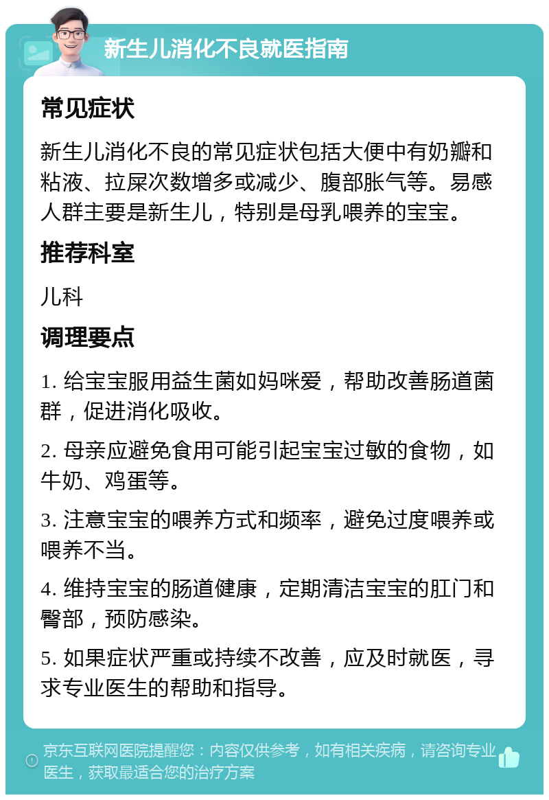 新生儿消化不良就医指南 常见症状 新生儿消化不良的常见症状包括大便中有奶瓣和粘液、拉屎次数增多或减少、腹部胀气等。易感人群主要是新生儿，特别是母乳喂养的宝宝。 推荐科室 儿科 调理要点 1. 给宝宝服用益生菌如妈咪爱，帮助改善肠道菌群，促进消化吸收。 2. 母亲应避免食用可能引起宝宝过敏的食物，如牛奶、鸡蛋等。 3. 注意宝宝的喂养方式和频率，避免过度喂养或喂养不当。 4. 维持宝宝的肠道健康，定期清洁宝宝的肛门和臀部，预防感染。 5. 如果症状严重或持续不改善，应及时就医，寻求专业医生的帮助和指导。