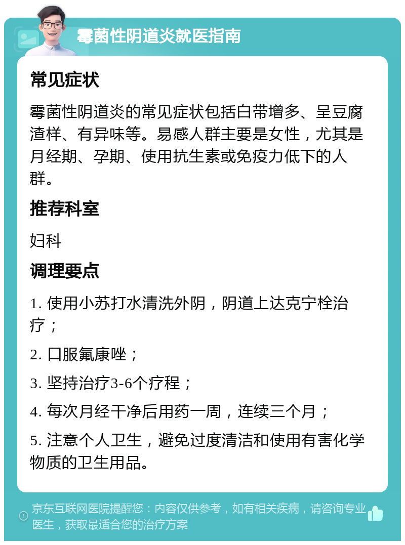 霉菌性阴道炎就医指南 常见症状 霉菌性阴道炎的常见症状包括白带增多、呈豆腐渣样、有异味等。易感人群主要是女性，尤其是月经期、孕期、使用抗生素或免疫力低下的人群。 推荐科室 妇科 调理要点 1. 使用小苏打水清洗外阴，阴道上达克宁栓治疗； 2. 口服氟康唑； 3. 坚持治疗3-6个疗程； 4. 每次月经干净后用药一周，连续三个月； 5. 注意个人卫生，避免过度清洁和使用有害化学物质的卫生用品。