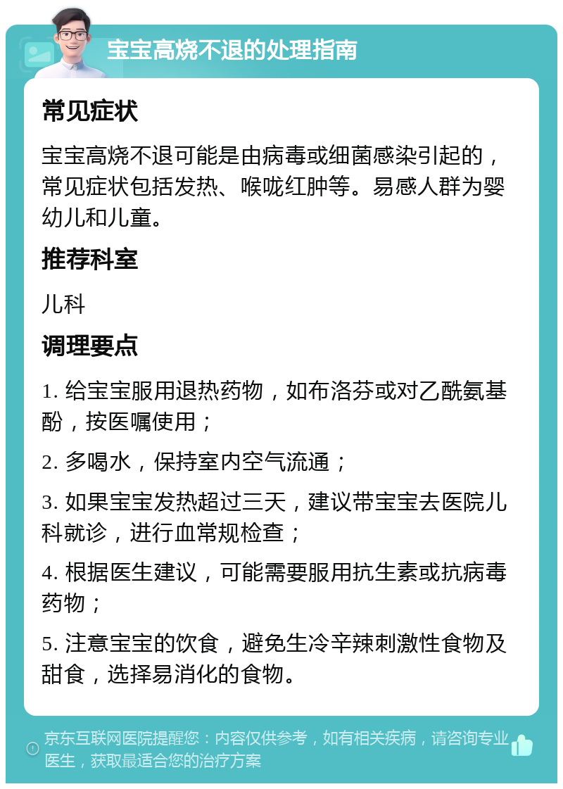 宝宝高烧不退的处理指南 常见症状 宝宝高烧不退可能是由病毒或细菌感染引起的，常见症状包括发热、喉咙红肿等。易感人群为婴幼儿和儿童。 推荐科室 儿科 调理要点 1. 给宝宝服用退热药物，如布洛芬或对乙酰氨基酚，按医嘱使用； 2. 多喝水，保持室内空气流通； 3. 如果宝宝发热超过三天，建议带宝宝去医院儿科就诊，进行血常规检查； 4. 根据医生建议，可能需要服用抗生素或抗病毒药物； 5. 注意宝宝的饮食，避免生冷辛辣刺激性食物及甜食，选择易消化的食物。