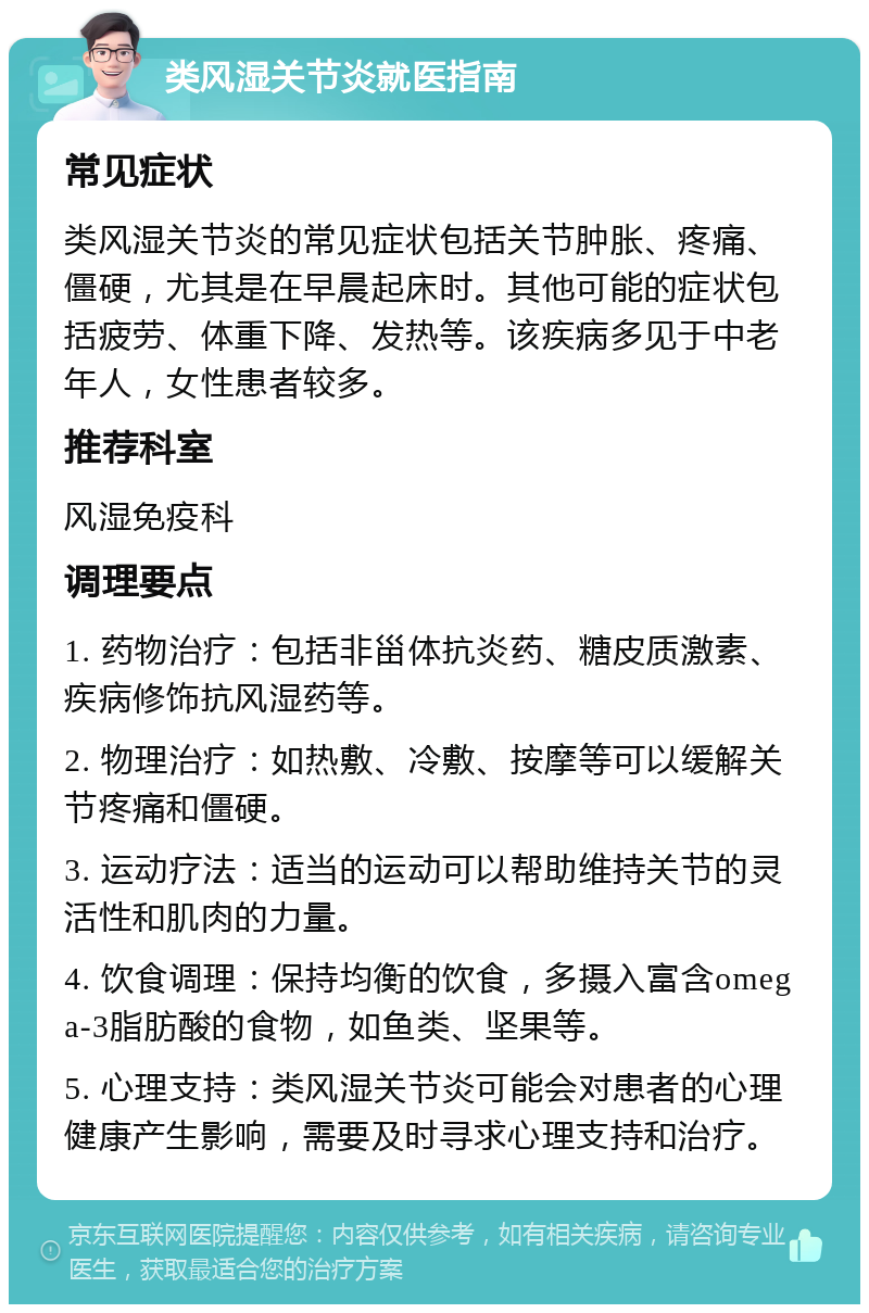 类风湿关节炎就医指南 常见症状 类风湿关节炎的常见症状包括关节肿胀、疼痛、僵硬，尤其是在早晨起床时。其他可能的症状包括疲劳、体重下降、发热等。该疾病多见于中老年人，女性患者较多。 推荐科室 风湿免疫科 调理要点 1. 药物治疗：包括非甾体抗炎药、糖皮质激素、疾病修饰抗风湿药等。 2. 物理治疗：如热敷、冷敷、按摩等可以缓解关节疼痛和僵硬。 3. 运动疗法：适当的运动可以帮助维持关节的灵活性和肌肉的力量。 4. 饮食调理：保持均衡的饮食，多摄入富含omega-3脂肪酸的食物，如鱼类、坚果等。 5. 心理支持：类风湿关节炎可能会对患者的心理健康产生影响，需要及时寻求心理支持和治疗。