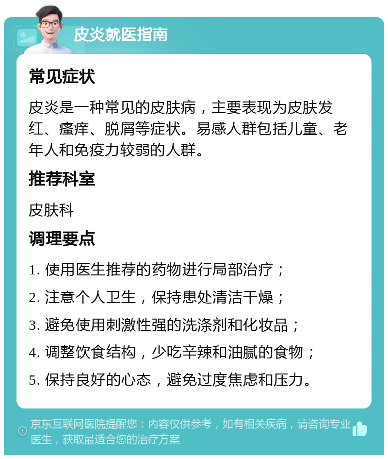 皮炎就医指南 常见症状 皮炎是一种常见的皮肤病，主要表现为皮肤发红、瘙痒、脱屑等症状。易感人群包括儿童、老年人和免疫力较弱的人群。 推荐科室 皮肤科 调理要点 1. 使用医生推荐的药物进行局部治疗； 2. 注意个人卫生，保持患处清洁干燥； 3. 避免使用刺激性强的洗涤剂和化妆品； 4. 调整饮食结构，少吃辛辣和油腻的食物； 5. 保持良好的心态，避免过度焦虑和压力。