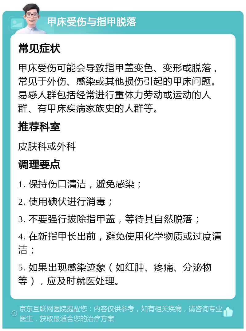 甲床受伤与指甲脱落 常见症状 甲床受伤可能会导致指甲盖变色、变形或脱落，常见于外伤、感染或其他损伤引起的甲床问题。易感人群包括经常进行重体力劳动或运动的人群、有甲床疾病家族史的人群等。 推荐科室 皮肤科或外科 调理要点 1. 保持伤口清洁，避免感染； 2. 使用碘伏进行消毒； 3. 不要强行拔除指甲盖，等待其自然脱落； 4. 在新指甲长出前，避免使用化学物质或过度清洁； 5. 如果出现感染迹象（如红肿、疼痛、分泌物等），应及时就医处理。