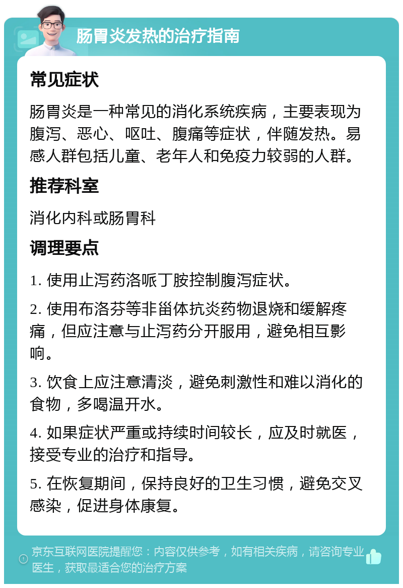 肠胃炎发热的治疗指南 常见症状 肠胃炎是一种常见的消化系统疾病，主要表现为腹泻、恶心、呕吐、腹痛等症状，伴随发热。易感人群包括儿童、老年人和免疫力较弱的人群。 推荐科室 消化内科或肠胃科 调理要点 1. 使用止泻药洛哌丁胺控制腹泻症状。 2. 使用布洛芬等非甾体抗炎药物退烧和缓解疼痛，但应注意与止泻药分开服用，避免相互影响。 3. 饮食上应注意清淡，避免刺激性和难以消化的食物，多喝温开水。 4. 如果症状严重或持续时间较长，应及时就医，接受专业的治疗和指导。 5. 在恢复期间，保持良好的卫生习惯，避免交叉感染，促进身体康复。