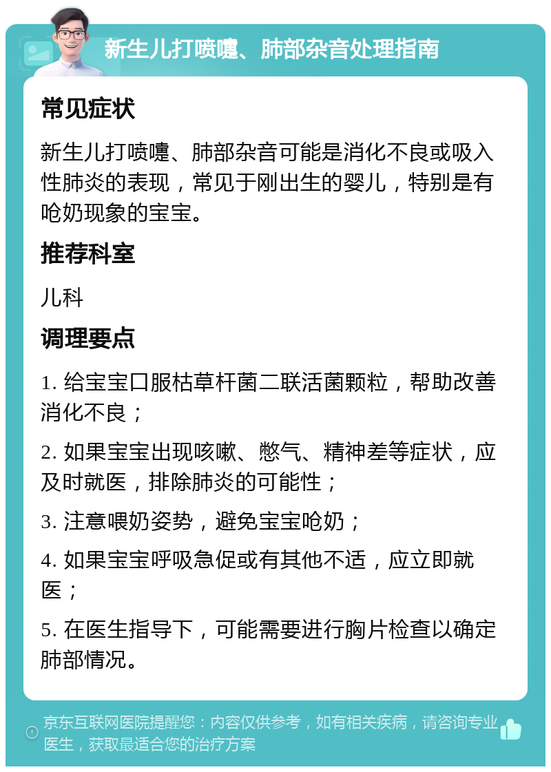 新生儿打喷嚏、肺部杂音处理指南 常见症状 新生儿打喷嚏、肺部杂音可能是消化不良或吸入性肺炎的表现，常见于刚出生的婴儿，特别是有呛奶现象的宝宝。 推荐科室 儿科 调理要点 1. 给宝宝口服枯草杆菌二联活菌颗粒，帮助改善消化不良； 2. 如果宝宝出现咳嗽、憋气、精神差等症状，应及时就医，排除肺炎的可能性； 3. 注意喂奶姿势，避免宝宝呛奶； 4. 如果宝宝呼吸急促或有其他不适，应立即就医； 5. 在医生指导下，可能需要进行胸片检查以确定肺部情况。