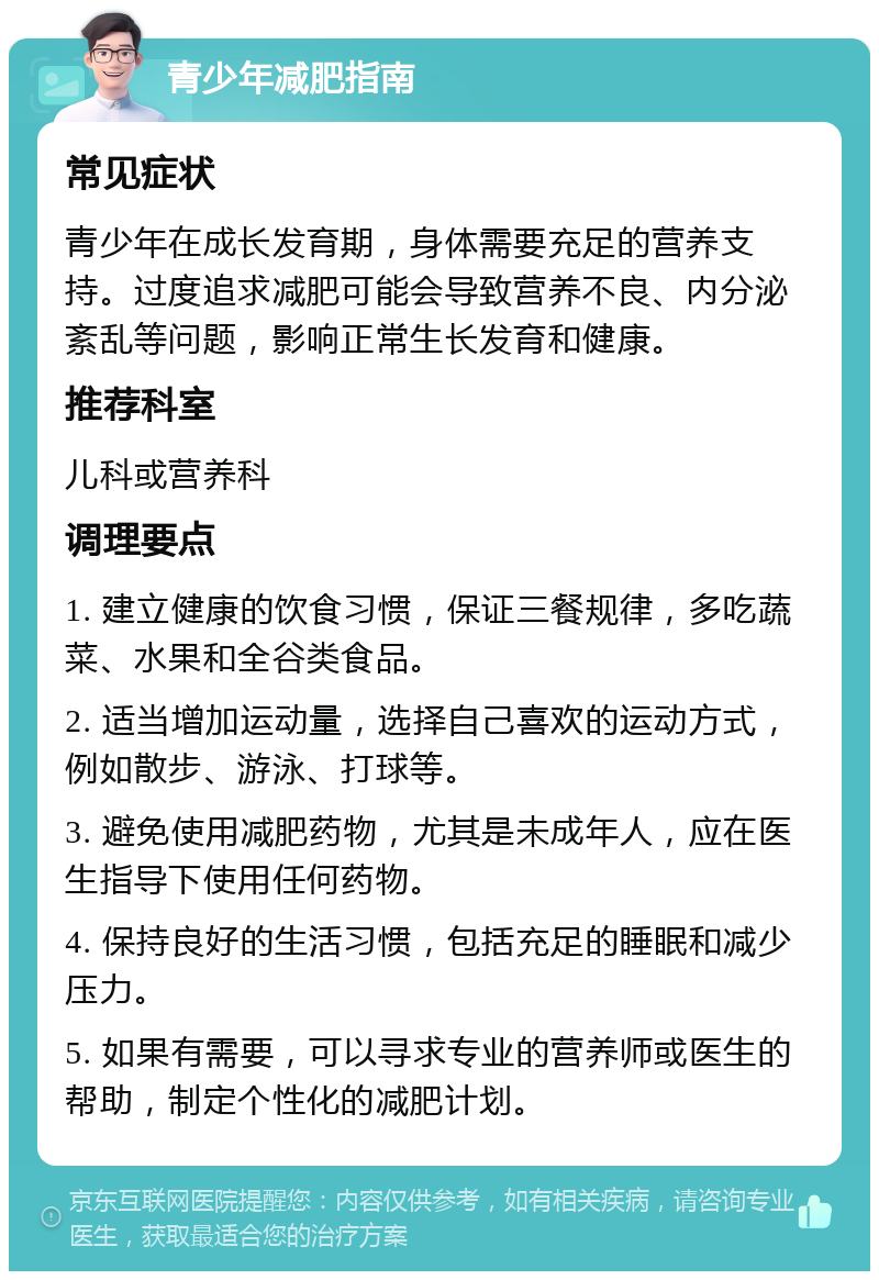 青少年减肥指南 常见症状 青少年在成长发育期，身体需要充足的营养支持。过度追求减肥可能会导致营养不良、内分泌紊乱等问题，影响正常生长发育和健康。 推荐科室 儿科或营养科 调理要点 1. 建立健康的饮食习惯，保证三餐规律，多吃蔬菜、水果和全谷类食品。 2. 适当增加运动量，选择自己喜欢的运动方式，例如散步、游泳、打球等。 3. 避免使用减肥药物，尤其是未成年人，应在医生指导下使用任何药物。 4. 保持良好的生活习惯，包括充足的睡眠和减少压力。 5. 如果有需要，可以寻求专业的营养师或医生的帮助，制定个性化的减肥计划。