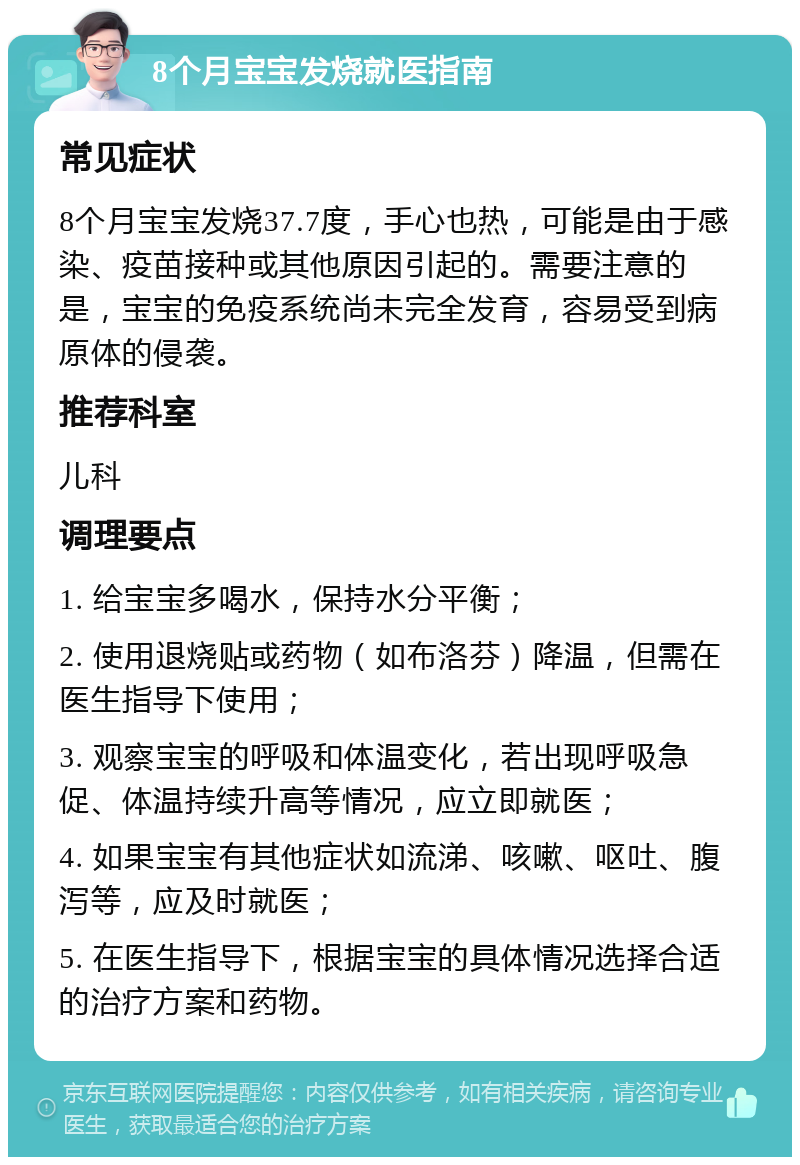 8个月宝宝发烧就医指南 常见症状 8个月宝宝发烧37.7度，手心也热，可能是由于感染、疫苗接种或其他原因引起的。需要注意的是，宝宝的免疫系统尚未完全发育，容易受到病原体的侵袭。 推荐科室 儿科 调理要点 1. 给宝宝多喝水，保持水分平衡； 2. 使用退烧贴或药物（如布洛芬）降温，但需在医生指导下使用； 3. 观察宝宝的呼吸和体温变化，若出现呼吸急促、体温持续升高等情况，应立即就医； 4. 如果宝宝有其他症状如流涕、咳嗽、呕吐、腹泻等，应及时就医； 5. 在医生指导下，根据宝宝的具体情况选择合适的治疗方案和药物。