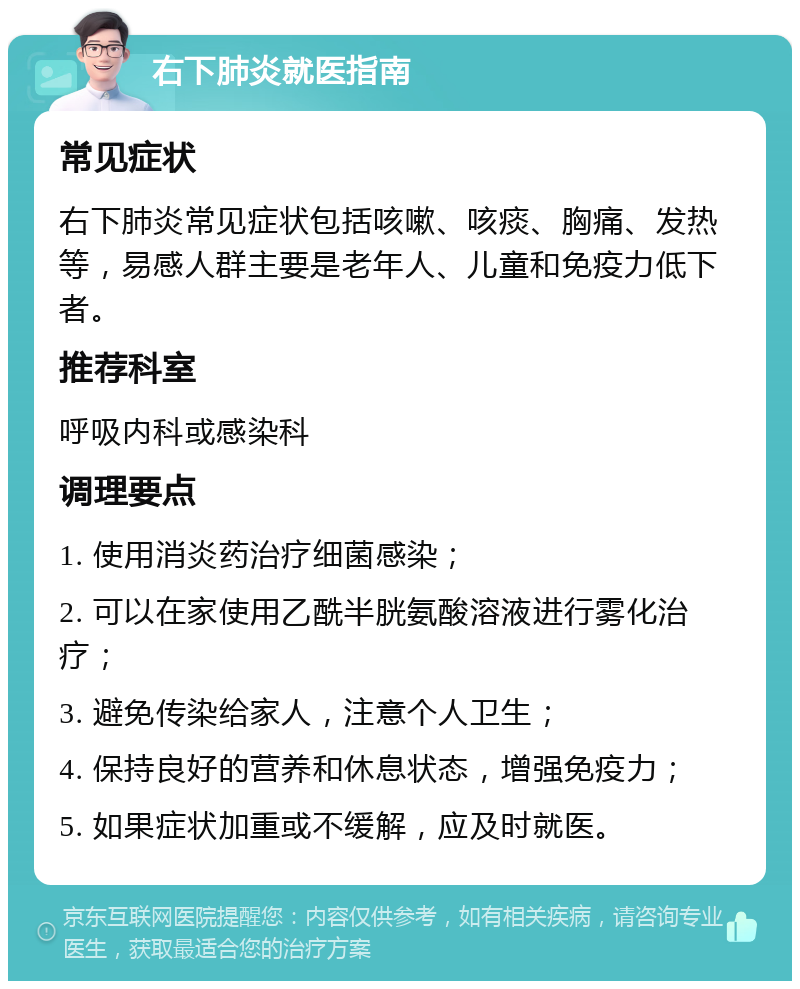 右下肺炎就医指南 常见症状 右下肺炎常见症状包括咳嗽、咳痰、胸痛、发热等，易感人群主要是老年人、儿童和免疫力低下者。 推荐科室 呼吸内科或感染科 调理要点 1. 使用消炎药治疗细菌感染； 2. 可以在家使用乙酰半胱氨酸溶液进行雾化治疗； 3. 避免传染给家人，注意个人卫生； 4. 保持良好的营养和休息状态，增强免疫力； 5. 如果症状加重或不缓解，应及时就医。