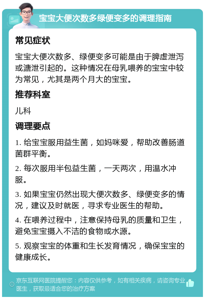 宝宝大便次数多绿便变多的调理指南 常见症状 宝宝大便次数多、绿便变多可能是由于脾虚泄泻或溏泄引起的。这种情况在母乳喂养的宝宝中较为常见，尤其是两个月大的宝宝。 推荐科室 儿科 调理要点 1. 给宝宝服用益生菌，如妈咪爱，帮助改善肠道菌群平衡。 2. 每次服用半包益生菌，一天两次，用温水冲服。 3. 如果宝宝仍然出现大便次数多、绿便变多的情况，建议及时就医，寻求专业医生的帮助。 4. 在喂养过程中，注意保持母乳的质量和卫生，避免宝宝摄入不洁的食物或水源。 5. 观察宝宝的体重和生长发育情况，确保宝宝的健康成长。