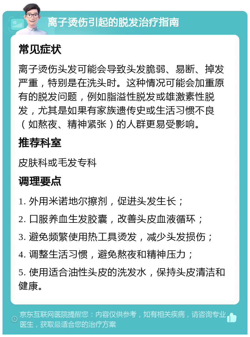 离子烫伤引起的脱发治疗指南 常见症状 离子烫伤头发可能会导致头发脆弱、易断、掉发严重，特别是在洗头时。这种情况可能会加重原有的脱发问题，例如脂溢性脱发或雄激素性脱发，尤其是如果有家族遗传史或生活习惯不良（如熬夜、精神紧张）的人群更易受影响。 推荐科室 皮肤科或毛发专科 调理要点 1. 外用米诺地尔擦剂，促进头发生长； 2. 口服养血生发胶囊，改善头皮血液循环； 3. 避免频繁使用热工具烫发，减少头发损伤； 4. 调整生活习惯，避免熬夜和精神压力； 5. 使用适合油性头皮的洗发水，保持头皮清洁和健康。