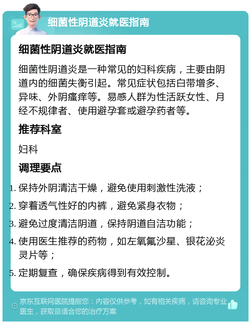 细菌性阴道炎就医指南 细菌性阴道炎就医指南 细菌性阴道炎是一种常见的妇科疾病，主要由阴道内的细菌失衡引起。常见症状包括白带增多、异味、外阴瘙痒等。易感人群为性活跃女性、月经不规律者、使用避孕套或避孕药者等。 推荐科室 妇科 调理要点 保持外阴清洁干燥，避免使用刺激性洗液； 穿着透气性好的内裤，避免紧身衣物； 避免过度清洁阴道，保持阴道自洁功能； 使用医生推荐的药物，如左氧氟沙星、银花泌炎灵片等； 定期复查，确保疾病得到有效控制。