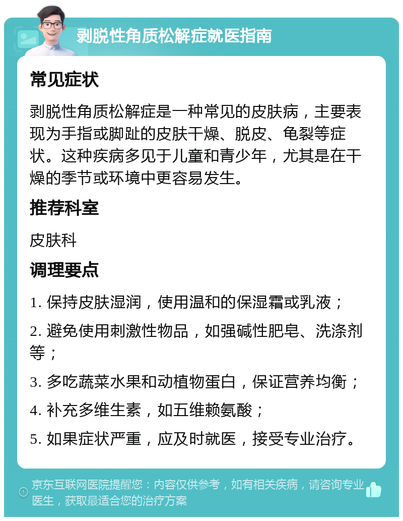 剥脱性角质松解症就医指南 常见症状 剥脱性角质松解症是一种常见的皮肤病，主要表现为手指或脚趾的皮肤干燥、脱皮、龟裂等症状。这种疾病多见于儿童和青少年，尤其是在干燥的季节或环境中更容易发生。 推荐科室 皮肤科 调理要点 1. 保持皮肤湿润，使用温和的保湿霜或乳液； 2. 避免使用刺激性物品，如强碱性肥皂、洗涤剂等； 3. 多吃蔬菜水果和动植物蛋白，保证营养均衡； 4. 补充多维生素，如五维赖氨酸； 5. 如果症状严重，应及时就医，接受专业治疗。