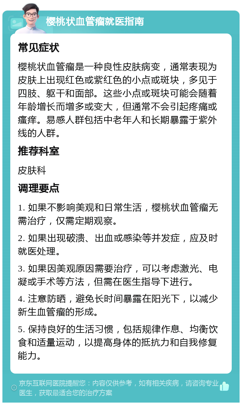 樱桃状血管瘤就医指南 常见症状 樱桃状血管瘤是一种良性皮肤病变，通常表现为皮肤上出现红色或紫红色的小点或斑块，多见于四肢、躯干和面部。这些小点或斑块可能会随着年龄增长而增多或变大，但通常不会引起疼痛或瘙痒。易感人群包括中老年人和长期暴露于紫外线的人群。 推荐科室 皮肤科 调理要点 1. 如果不影响美观和日常生活，樱桃状血管瘤无需治疗，仅需定期观察。 2. 如果出现破溃、出血或感染等并发症，应及时就医处理。 3. 如果因美观原因需要治疗，可以考虑激光、电凝或手术等方法，但需在医生指导下进行。 4. 注意防晒，避免长时间暴露在阳光下，以减少新生血管瘤的形成。 5. 保持良好的生活习惯，包括规律作息、均衡饮食和适量运动，以提高身体的抵抗力和自我修复能力。