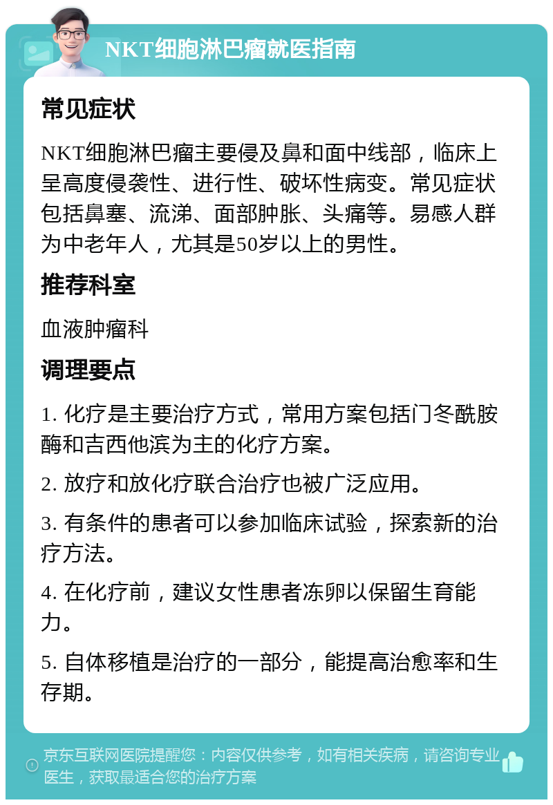 NKT细胞淋巴瘤就医指南 常见症状 NKT细胞淋巴瘤主要侵及鼻和面中线部，临床上呈高度侵袭性、进行性、破坏性病变。常见症状包括鼻塞、流涕、面部肿胀、头痛等。易感人群为中老年人，尤其是50岁以上的男性。 推荐科室 血液肿瘤科 调理要点 1. 化疗是主要治疗方式，常用方案包括门冬酰胺酶和吉西他滨为主的化疗方案。 2. 放疗和放化疗联合治疗也被广泛应用。 3. 有条件的患者可以参加临床试验，探索新的治疗方法。 4. 在化疗前，建议女性患者冻卵以保留生育能力。 5. 自体移植是治疗的一部分，能提高治愈率和生存期。