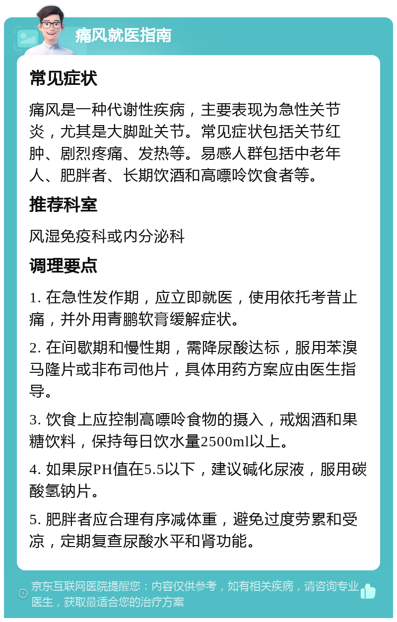 痛风就医指南 常见症状 痛风是一种代谢性疾病，主要表现为急性关节炎，尤其是大脚趾关节。常见症状包括关节红肿、剧烈疼痛、发热等。易感人群包括中老年人、肥胖者、长期饮酒和高嘌呤饮食者等。 推荐科室 风湿免疫科或内分泌科 调理要点 1. 在急性发作期，应立即就医，使用依托考昔止痛，并外用青鹏软膏缓解症状。 2. 在间歇期和慢性期，需降尿酸达标，服用苯溴马隆片或非布司他片，具体用药方案应由医生指导。 3. 饮食上应控制高嘌呤食物的摄入，戒烟酒和果糖饮料，保持每日饮水量2500ml以上。 4. 如果尿PH值在5.5以下，建议碱化尿液，服用碳酸氢钠片。 5. 肥胖者应合理有序减体重，避免过度劳累和受凉，定期复查尿酸水平和肾功能。