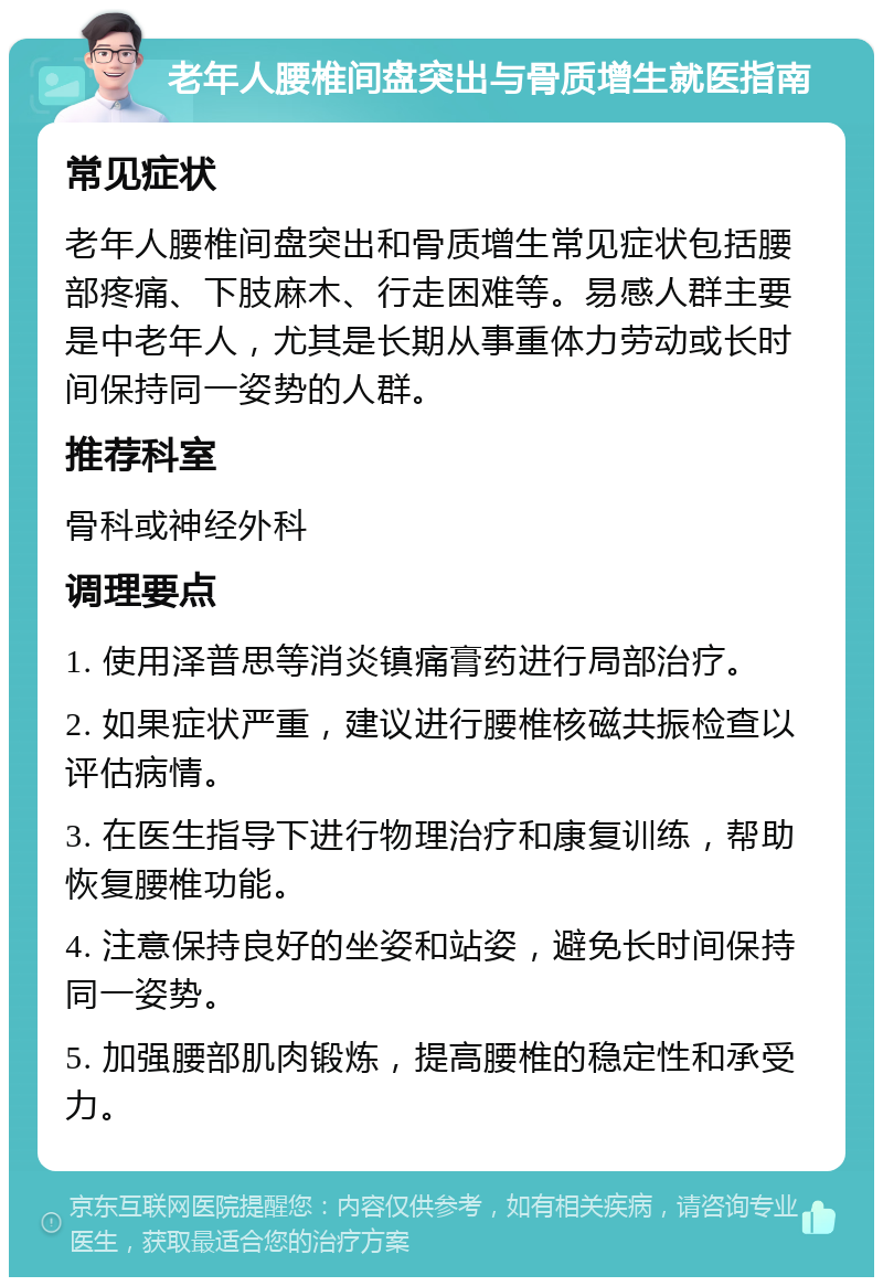 老年人腰椎间盘突出与骨质增生就医指南 常见症状 老年人腰椎间盘突出和骨质增生常见症状包括腰部疼痛、下肢麻木、行走困难等。易感人群主要是中老年人，尤其是长期从事重体力劳动或长时间保持同一姿势的人群。 推荐科室 骨科或神经外科 调理要点 1. 使用泽普思等消炎镇痛膏药进行局部治疗。 2. 如果症状严重，建议进行腰椎核磁共振检查以评估病情。 3. 在医生指导下进行物理治疗和康复训练，帮助恢复腰椎功能。 4. 注意保持良好的坐姿和站姿，避免长时间保持同一姿势。 5. 加强腰部肌肉锻炼，提高腰椎的稳定性和承受力。