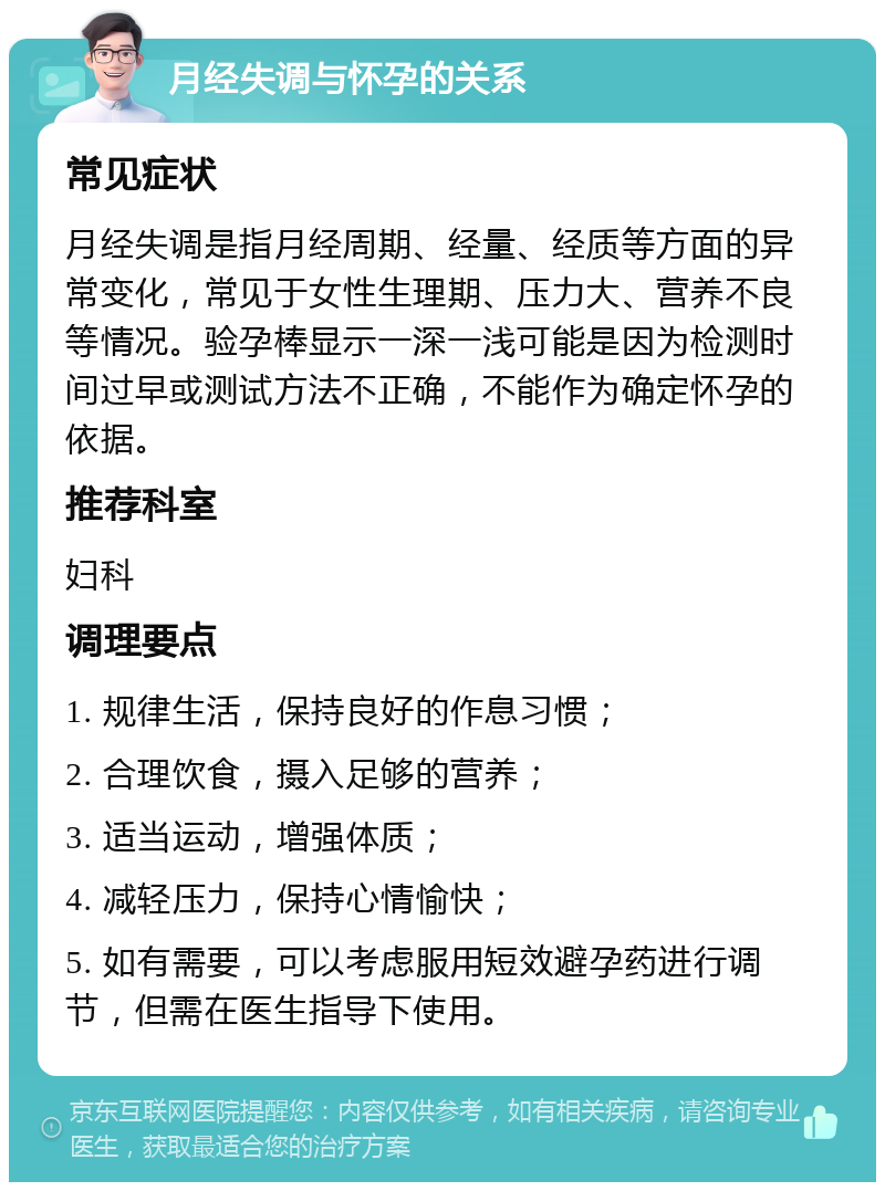 月经失调与怀孕的关系 常见症状 月经失调是指月经周期、经量、经质等方面的异常变化，常见于女性生理期、压力大、营养不良等情况。验孕棒显示一深一浅可能是因为检测时间过早或测试方法不正确，不能作为确定怀孕的依据。 推荐科室 妇科 调理要点 1. 规律生活，保持良好的作息习惯； 2. 合理饮食，摄入足够的营养； 3. 适当运动，增强体质； 4. 减轻压力，保持心情愉快； 5. 如有需要，可以考虑服用短效避孕药进行调节，但需在医生指导下使用。