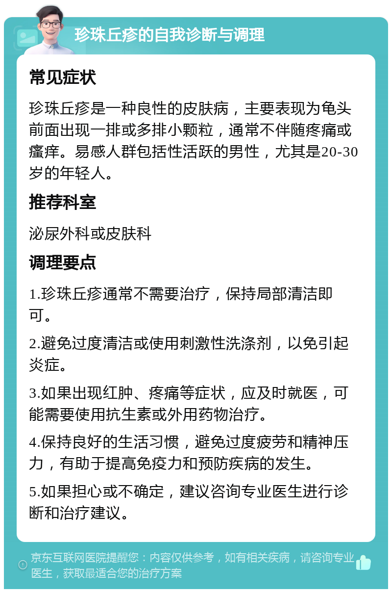 珍珠丘疹的自我诊断与调理 常见症状 珍珠丘疹是一种良性的皮肤病，主要表现为龟头前面出现一排或多排小颗粒，通常不伴随疼痛或瘙痒。易感人群包括性活跃的男性，尤其是20-30岁的年轻人。 推荐科室 泌尿外科或皮肤科 调理要点 1.珍珠丘疹通常不需要治疗，保持局部清洁即可。 2.避免过度清洁或使用刺激性洗涤剂，以免引起炎症。 3.如果出现红肿、疼痛等症状，应及时就医，可能需要使用抗生素或外用药物治疗。 4.保持良好的生活习惯，避免过度疲劳和精神压力，有助于提高免疫力和预防疾病的发生。 5.如果担心或不确定，建议咨询专业医生进行诊断和治疗建议。