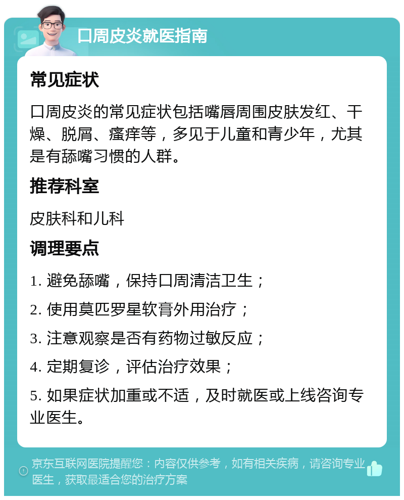 口周皮炎就医指南 常见症状 口周皮炎的常见症状包括嘴唇周围皮肤发红、干燥、脱屑、瘙痒等，多见于儿童和青少年，尤其是有舔嘴习惯的人群。 推荐科室 皮肤科和儿科 调理要点 1. 避免舔嘴，保持口周清洁卫生； 2. 使用莫匹罗星软膏外用治疗； 3. 注意观察是否有药物过敏反应； 4. 定期复诊，评估治疗效果； 5. 如果症状加重或不适，及时就医或上线咨询专业医生。