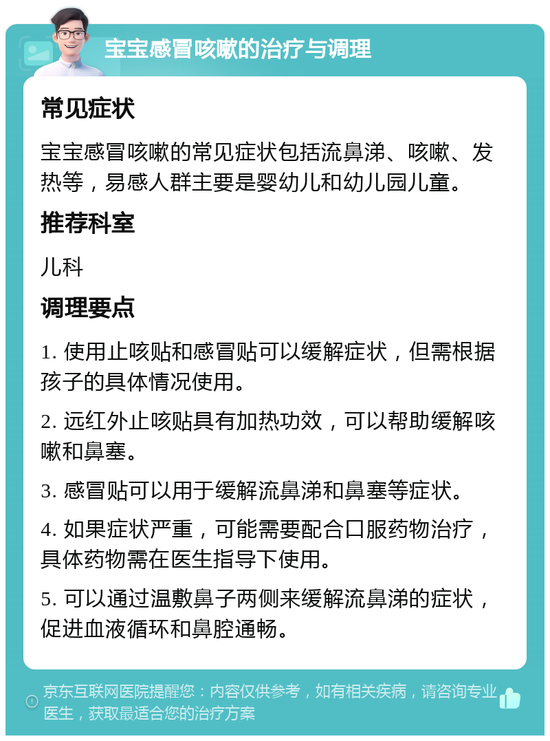 宝宝感冒咳嗽的治疗与调理 常见症状 宝宝感冒咳嗽的常见症状包括流鼻涕、咳嗽、发热等，易感人群主要是婴幼儿和幼儿园儿童。 推荐科室 儿科 调理要点 1. 使用止咳贴和感冒贴可以缓解症状，但需根据孩子的具体情况使用。 2. 远红外止咳贴具有加热功效，可以帮助缓解咳嗽和鼻塞。 3. 感冒贴可以用于缓解流鼻涕和鼻塞等症状。 4. 如果症状严重，可能需要配合口服药物治疗，具体药物需在医生指导下使用。 5. 可以通过温敷鼻子两侧来缓解流鼻涕的症状，促进血液循环和鼻腔通畅。