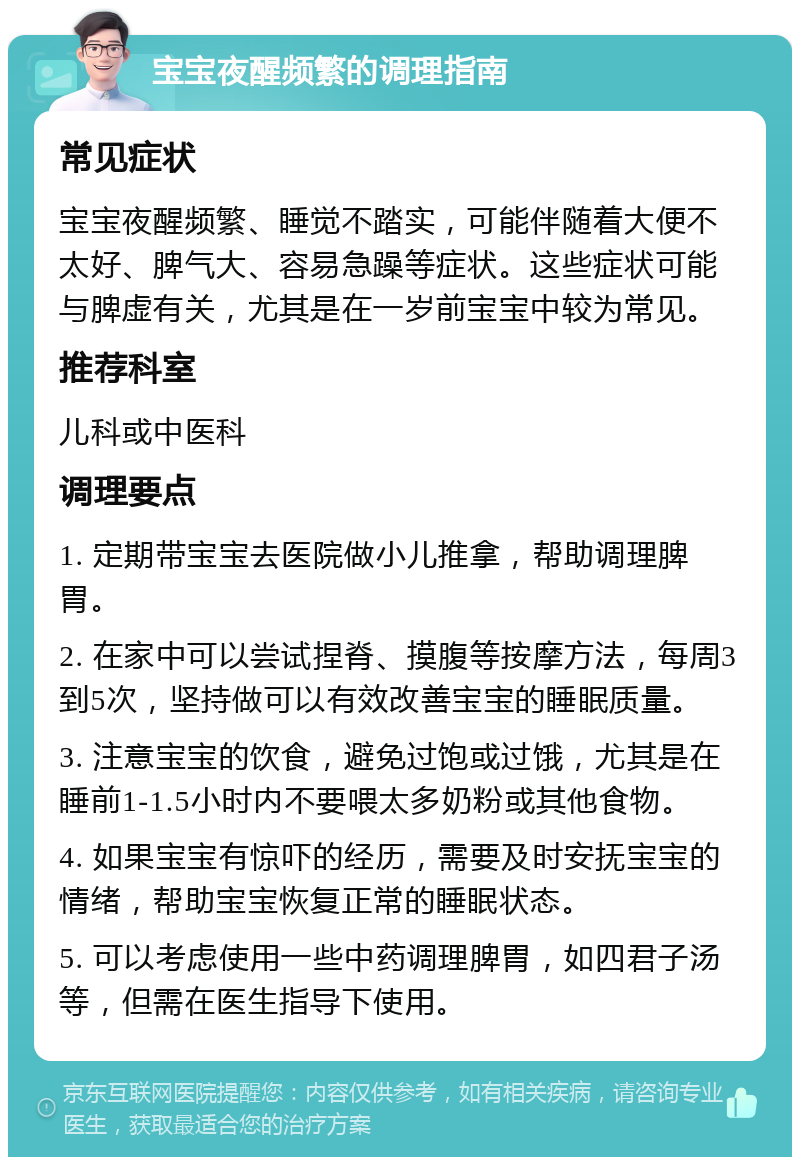 宝宝夜醒频繁的调理指南 常见症状 宝宝夜醒频繁、睡觉不踏实，可能伴随着大便不太好、脾气大、容易急躁等症状。这些症状可能与脾虚有关，尤其是在一岁前宝宝中较为常见。 推荐科室 儿科或中医科 调理要点 1. 定期带宝宝去医院做小儿推拿，帮助调理脾胃。 2. 在家中可以尝试捏脊、摸腹等按摩方法，每周3到5次，坚持做可以有效改善宝宝的睡眠质量。 3. 注意宝宝的饮食，避免过饱或过饿，尤其是在睡前1-1.5小时内不要喂太多奶粉或其他食物。 4. 如果宝宝有惊吓的经历，需要及时安抚宝宝的情绪，帮助宝宝恢复正常的睡眠状态。 5. 可以考虑使用一些中药调理脾胃，如四君子汤等，但需在医生指导下使用。