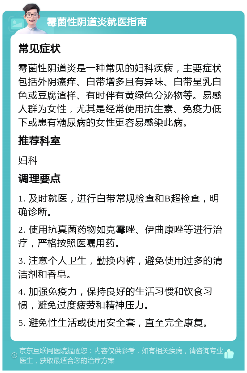 霉菌性阴道炎就医指南 常见症状 霉菌性阴道炎是一种常见的妇科疾病，主要症状包括外阴瘙痒、白带增多且有异味、白带呈乳白色或豆腐渣样、有时伴有黄绿色分泌物等。易感人群为女性，尤其是经常使用抗生素、免疫力低下或患有糖尿病的女性更容易感染此病。 推荐科室 妇科 调理要点 1. 及时就医，进行白带常规检查和B超检查，明确诊断。 2. 使用抗真菌药物如克霉唑、伊曲康唑等进行治疗，严格按照医嘱用药。 3. 注意个人卫生，勤换内裤，避免使用过多的清洁剂和香皂。 4. 加强免疫力，保持良好的生活习惯和饮食习惯，避免过度疲劳和精神压力。 5. 避免性生活或使用安全套，直至完全康复。