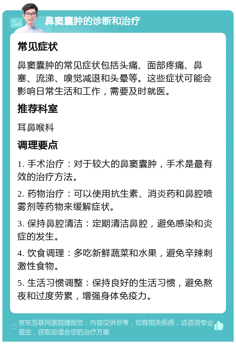 鼻窦囊肿的诊断和治疗 常见症状 鼻窦囊肿的常见症状包括头痛、面部疼痛、鼻塞、流涕、嗅觉减退和头晕等。这些症状可能会影响日常生活和工作，需要及时就医。 推荐科室 耳鼻喉科 调理要点 1. 手术治疗：对于较大的鼻窦囊肿，手术是最有效的治疗方法。 2. 药物治疗：可以使用抗生素、消炎药和鼻腔喷雾剂等药物来缓解症状。 3. 保持鼻腔清洁：定期清洁鼻腔，避免感染和炎症的发生。 4. 饮食调理：多吃新鲜蔬菜和水果，避免辛辣刺激性食物。 5. 生活习惯调整：保持良好的生活习惯，避免熬夜和过度劳累，增强身体免疫力。