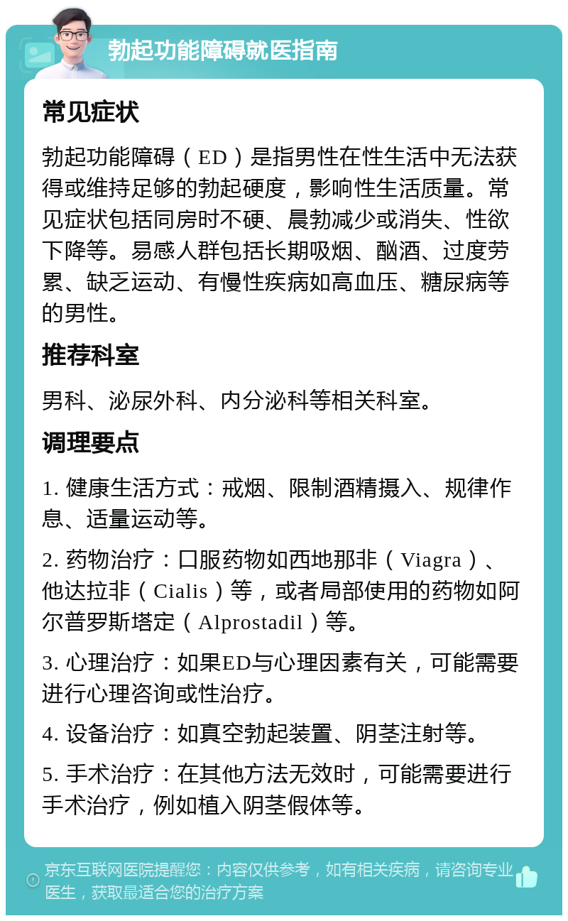 勃起功能障碍就医指南 常见症状 勃起功能障碍（ED）是指男性在性生活中无法获得或维持足够的勃起硬度，影响性生活质量。常见症状包括同房时不硬、晨勃减少或消失、性欲下降等。易感人群包括长期吸烟、酗酒、过度劳累、缺乏运动、有慢性疾病如高血压、糖尿病等的男性。 推荐科室 男科、泌尿外科、内分泌科等相关科室。 调理要点 1. 健康生活方式：戒烟、限制酒精摄入、规律作息、适量运动等。 2. 药物治疗：口服药物如西地那非（Viagra）、他达拉非（Cialis）等，或者局部使用的药物如阿尔普罗斯塔定（Alprostadil）等。 3. 心理治疗：如果ED与心理因素有关，可能需要进行心理咨询或性治疗。 4. 设备治疗：如真空勃起装置、阴茎注射等。 5. 手术治疗：在其他方法无效时，可能需要进行手术治疗，例如植入阴茎假体等。