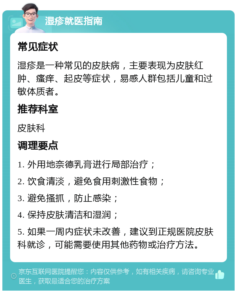 湿疹就医指南 常见症状 湿疹是一种常见的皮肤病，主要表现为皮肤红肿、瘙痒、起皮等症状，易感人群包括儿童和过敏体质者。 推荐科室 皮肤科 调理要点 1. 外用地奈德乳膏进行局部治疗； 2. 饮食清淡，避免食用刺激性食物； 3. 避免搔抓，防止感染； 4. 保持皮肤清洁和湿润； 5. 如果一周内症状未改善，建议到正规医院皮肤科就诊，可能需要使用其他药物或治疗方法。