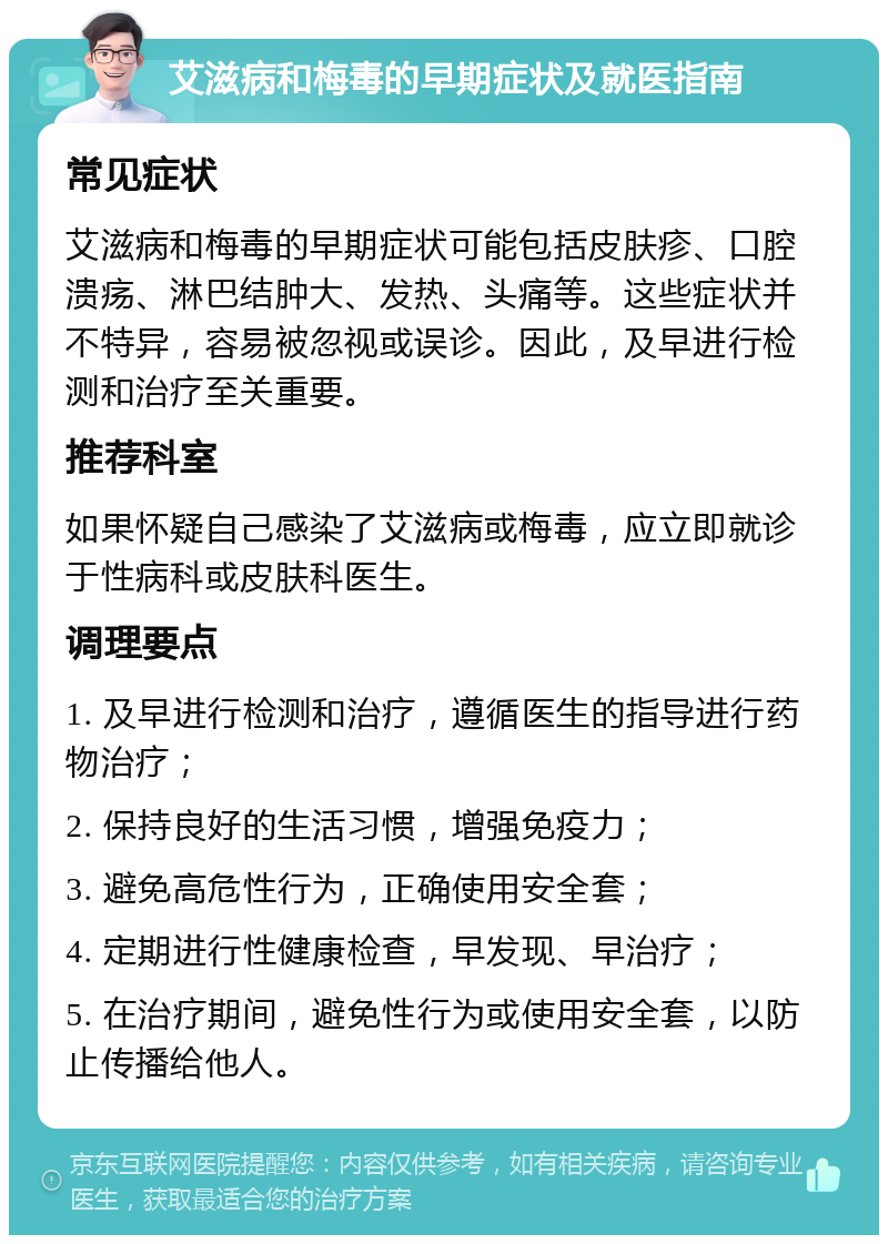 艾滋病和梅毒的早期症状及就医指南 常见症状 艾滋病和梅毒的早期症状可能包括皮肤疹、口腔溃疡、淋巴结肿大、发热、头痛等。这些症状并不特异，容易被忽视或误诊。因此，及早进行检测和治疗至关重要。 推荐科室 如果怀疑自己感染了艾滋病或梅毒，应立即就诊于性病科或皮肤科医生。 调理要点 1. 及早进行检测和治疗，遵循医生的指导进行药物治疗； 2. 保持良好的生活习惯，增强免疫力； 3. 避免高危性行为，正确使用安全套； 4. 定期进行性健康检查，早发现、早治疗； 5. 在治疗期间，避免性行为或使用安全套，以防止传播给他人。