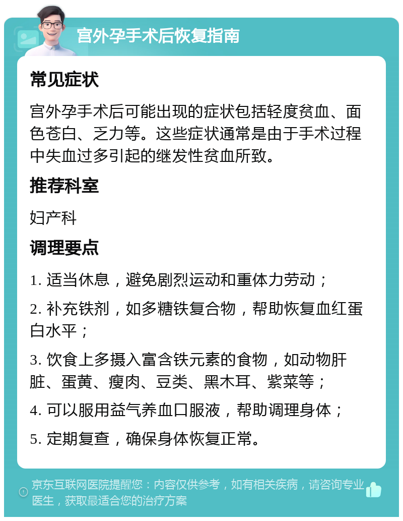 宫外孕手术后恢复指南 常见症状 宫外孕手术后可能出现的症状包括轻度贫血、面色苍白、乏力等。这些症状通常是由于手术过程中失血过多引起的继发性贫血所致。 推荐科室 妇产科 调理要点 1. 适当休息，避免剧烈运动和重体力劳动； 2. 补充铁剂，如多糖铁复合物，帮助恢复血红蛋白水平； 3. 饮食上多摄入富含铁元素的食物，如动物肝脏、蛋黄、瘦肉、豆类、黑木耳、紫菜等； 4. 可以服用益气养血口服液，帮助调理身体； 5. 定期复查，确保身体恢复正常。